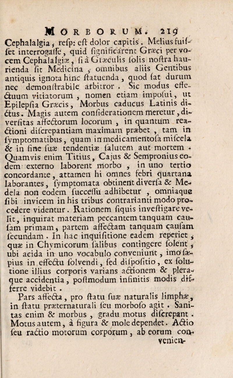 Cephalalgia,- refp: eft'dolor capitis. Melius fui U fet interrogalfe, quid ftghiftcarent Graeci per vo¬ cem Cephalalgia, fi a Gtsculis (olis noffra hau¬ rienda fit Medicina 5 omnibus aliis Gentibus antiquis ignota hinc flatuenda , quod (at durum nec demonffrabile alrbitror . Sic modus. effe~ duum vitiatorum , nomen etiam impofui, ut Epilepfia Grscis, Morbus caducus Latinis di- dus. Magis autem confiderationem meretur, di- verfitas a dedor um locorum 3 in quantum rea-. dioni diferepantiam maximam prsbet , tam in fymptom a tibus , quam in medicamentofa mifcela, & in fine (ax tendentis falutem aut mortem - Quamvis enim Titius, Cajus & Sempronius eo¬ dem externo laborent morbo , in uno tertio concordante, attamen hi omnes febri quartana laborantes, fymptomata obtinent diverfa & Me¬ dela non eodem fucceflil adhibetur , omniaque fibi invicem in his tribus contrarianti modo pro¬ cedere videntur. Rationem fiquis invefiigareve¬ lit, inquirat materiam peccantem tanquam cau- fam primam, partem affedam tanquamcaufana fecundam . In hac inquifitione eadem reperiet i qus in Chymicorum falibus contingere (olent’, ubi acida in uno vocabulo conveniunt, imofs- pius in effcdu folvendi, fed dilpofitio, ex folu« tione illius corporis varians adionem & plera¬ que accidentia, pofimodum infinitis modis dif¬ ferre videbit . Pars afteda, pro flatu fus naturalis limpha?, in flatu prsternaturali feu morbofo agit . Sani¬ tas enim & morbus , gradu motus diferepant . Motus autem , a figura &r mole dependet. Adio feu radio motorum corpotum 5 ab eorum eoa* veni e a-
