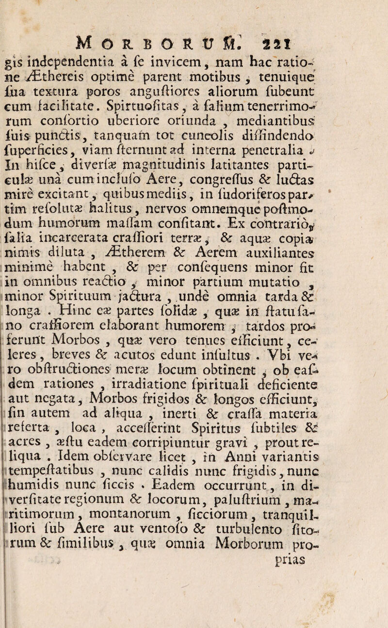 gis independentia a fe invicem, nam hac ratio¬ ne iEthereis optime parent motibus , tenuique fua textura poros angufliores aliorum fubeunt eum facilitate. Spirtuofitas, a faIiumtenerrimo¬ rum confortio uberiore oriunda , mediantibus iliis pundis, tanquam tot cuneolis diffindendo fuperficies, viam fternunt ad interna penetralia * In hifce, diverfx magnitudinis latitantes parti¬ cula una cuminclufo Aere, congreffus & ludas mire excitant, quibus mediis, in fudoriferos par* tim refolnta: halitus, nervos omnemquepoftmo- dum humorum mafTam confitant. Ex contrario* falia inearcerata craffiori terra:* & aqua: copia, nimis diluta , Adtherem & Aerem auxiliantes minime habent , & per confequens minor fit in omnibus readio , minor partium mutatio s minor Spirituum jadura , unde omnia tarda & longa . Hinc ea: partes folida: , qua: in flatu fa¬ no craffiorem elaborant humorem / tardos proa ferunt Morbos , qua: vero tenues efficiunt, ce¬ leres , breves 8c acutos edunt infultus . Vbi ve* ro obftrudiones merx locum obtinent * ob eaf* dem rationes , irradiatione fpirituali deficiente aut negata. Morbos frigidos & longos efficiunt, fin autem ad aliqua , inerti & craffa materia referta , loca , accefferint Spiritus fubtiles 8c acres , affiu eadem corripiuntur gravi , prout re¬ liqua . Idem ob fer Vare licet , rn Anni variantis tempeffatibus , nunc calidis nunc frigidis, nunc humidis nunc ficcis . Eadem occurrunt, in di- verfitateregionum 8c locorum, paluflrium, ma¬ ritimorum , montanorum , ficciorum, tranquil¬ liori fub Aere aut ventofo &■ turbulento lita¬ rum & fimilibus , qua: omnia Morborum pro¬ prias