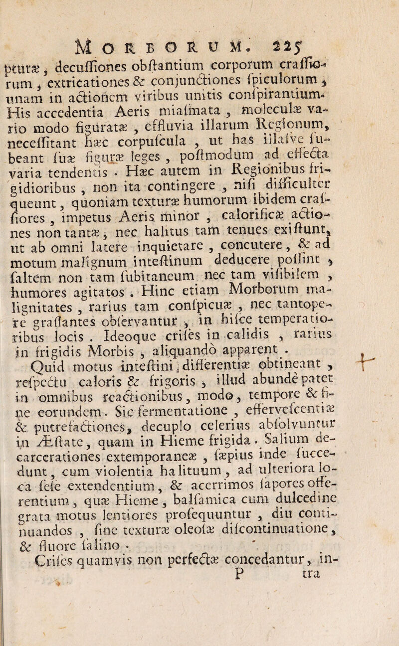 ptmx , decufliones obftantium corporum crallk)-* rum , extricati ones &■ conjundiones fpiculorum * unam in adionem viribus unitis conipirantium* His accedentia Aeris miafinata 5 molecula? va¬ rio modo figurata? , effluvia illarum Regionum, necellitant hxc corpufcula , ut has illafve fu- beant fiua? figura? leges , poflmodum ad efieda varia tendentis ° Ha?c autem in Regionibus fri¬ gidioribus , non ita contingere , nili difficulter queunt, quoniam textura? humorum ibidem cral- fiores , impetus Aeris minor , calorifica? adio- nes non tanta?, nec halitus tam tenues exi/lunt, ut ab omni latere inquietare , concutere, & ad motum malignum inteftinum deducere poilint ^ faltem non tam fiubitaneum nec tam vifibilcm , humores agitatos . Hinc etiam Morborum ma¬ lignitates , rarius tam confpicua? , nec tantope¬ re graflantes oblervantur ^ in hifce temperatio¬ ribus locis . Ideoque eriles in calidis , rarius in frigidis Morbis , aliquando apparent . Quid motus inteffini ■ differentia obtineant 5 refpedu caloris & frigoris , illud abunde patet in omnibus readionibiis, modo, tempore & fi¬ ne eorundem. Sic fermentatione , eflervefcentia? & putre fadionesa decuplo celerius abfolvuncur in yRftate, quam in Hieme frigida . Salium de- carcerationes extemporaneas , jfepius inde fucce- dunt, cum violentia halituum , ad ulteriora lo¬ ca fele extendentium, & acerrimos laporcsoffe¬ rentium , qua? Hieme, ba-lfamica cum dulcedine grata motus lentiores profequuntur , diu conti¬ nuandos , fine textura? oleofa? difeontinuatione, & fluore falino • Crifes quamvis non perfeda? concedantur, in- P tra