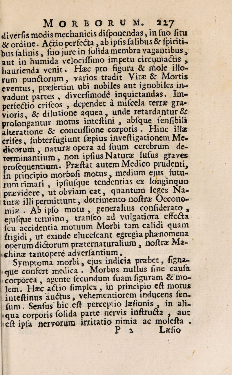 MORBORU M. 217 «liverfis modis mechanicis difponendas, in Tuo fitu & ordine. Adio per fe&a, ab ipiis Talibus & fpiriti- bus Talinis, Tuo jure in Tolida membra vagantibus , aut in humida velocillimo impetu circipa&is , haurienda venit. Hxc pro figura & mole illo¬ rum pundorum, varios tradit Vita; & Mortis eventus, prsefertim ubi nobiles aut ignobiles in¬ vadunt partes , diverfimode inquietandas. Im- perfedio crifeos , dependet a mifcela terra; gra¬ vioris, & dilutione aquea , unde retardantur & prolongantur motus inteifini , abfque fcnfibiit aitcratione & concuffione corporis . Hinc illae crifes, fubterfugiunt fepius invefligationem Me- dicarum , naturae opera ad fuum cerebrum de¬ terminantium, non ipfius Natur* Iulus graves profequentium. Pra;ftat autem Medico prudenti^ in principio morbofi motus, medium ejus futu¬ rum rimari, ipfiufque tendentias ex longinquo praevidere, ut obviam cat9 quantum leges Na¬ tura; illi permittunt, detrimento noftra; Oecono¬ mia . AbipTo motu , generalius confiierato, ejufcfue termino, tranfeo ad vulgatiora enecta Teu accidentia motuum B/lorbi tam calidi quam frigidi, ut exinde eiucelcant egregia ph^nomena operum didorum pmernaturalium 3 noftra; Ma- I chinse tantopere adverfantium. 4 Symptoma morbi, ejus indicia prabet, ligna- i que confert medica . Morbus nullus line cauta, i corporea, agente fecundum Tuam figuram & mo¬ lem. H«c adio fimplex, in principio cft motus i inteftinus audus, vehementiorem inducens ien, (um. Senfus hic eft perceptio tefionis, in ali¬ qua corporis Tolida parte nervis inftrucia , aut eft ipla nervorum irritatio nimia ae molefta .