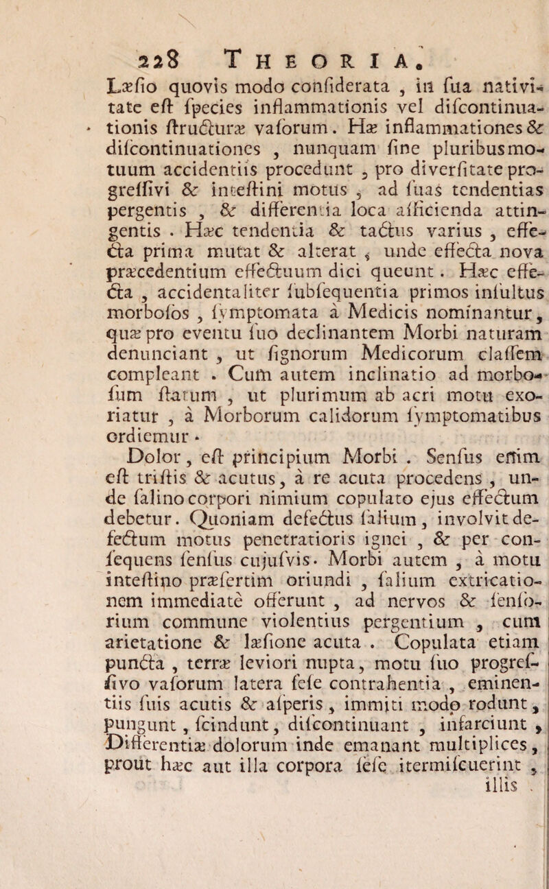 Lk/io quovis modo confiderata , in fua nativi- tate efl fpecies inflammationis vel difcontinua- * tionis ffrudlurze vaforum. Hx inflammationes & difcontinuationcs , nunquam fine pluribus mo¬ tuum accidentiis procedunt 2 pro diverfitate pro- greffivi & inteffini motus 5 ad luas tendentias pergentis , & differentia loca afficienda attin¬ gentis . Hcec tendentia & tabhts varius , effe- &a prima mutat & alterat , unde effebfa nova procedentium effedhium dici queunt. H#c effe- <fta , accidenta liter lubfequentia primos infultus morbofos , fymptomata a Medicis nominantur, qua; pro eventu fuo declinantem Morbi naturam denunciant , ut fignorum Medicorum claffem compleant . Cum autem inclinatio ad morbo- fium flatum , ut plurimum ab acri motu exo¬ riatur , a Morborum calidorum lymptomatibus ordiemur * Dolor, efl principium Morbi . Senfus eftim efl triflis &: acutus, a re acuta procedens , un¬ de falinocorpori nimium copulato ejus effectum debetur. Quoniam defebhis fiafium, involvitde- feblum motus penetratioris ignei , & per con- iequens fenfus cujufvis. Morbi autem , a motu inteflino pradertim oriundi , falium extricatio- nem immediate offerunt , ad nervos & fenfb- rium commune violentius pergentium , cum arietatione &r lsfionc acuta . Copulata etiam punbla , terrx leviori nupta, motu fuo progref- fivo vaforum latera fele contrahentia , eminen¬ tiis fuis acutis & afperis, immiti modo rodunt, pungunt, fcindunt, dilcontinuant , infarciunt , Differentia; dolorum inde emanant multiplices, prout ha;c aut illa corpora lefe itermifeuerint , illis .