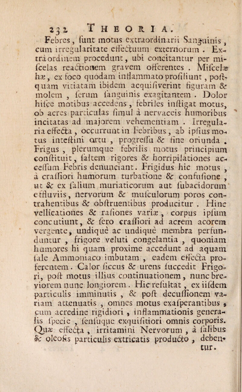 Febres, funt motus extraordinarii Sanguinis , cum irregularitate cffedtuum externorum . Ex^ tra ordinem procedunt, ubi concitantur per mi- fcelas reactionem gravem offerentes . Mifcela* ha;, ex foco quodam inflammatoprofiliunt, pofl> quam vitiatam ibidem aequi liverint figuram molem , ferum (anguinis exagitantem . Dolor hifce motibus accedens, febriles infligat motus, ob acres particulas fimul a nervaceis humoribus ' incitatas ad majorem vehementiam . Irregula¬ ria efledta, occurrunt in Febribus, ab ipflusmo- tus inteflini artu , progreffu & fine oriunda . Frigus , plerumque febrilis motus principium conflituit, faltem rigores & horripilationes ac-* celfum Febris denunciant. Frigidus hic motus , a craffiori humorum turbatione &• confufione , ut & ex falium muriaticorum aut fubacidorum effluviis, nervorum & mufculorum poros con¬ trahentibus 8c obftriientibus producitur . Hinc vellicationes 3c raliones vari^, corpus ipfum concutiunt, & fero crafliori ad acrem acorem vergente, undique ac undique membra perfun¬ duntur , frigore veluti congelantia , quoniam humores hi quam proxime accedunt ad aquam tale Ammoniaco imbutam , eadem effe<5ta pro¬ ferentem. Calor flccus 8c urens fuccedit Frigo¬ ri, poft motus illius continuationem, nunc bre¬ viorem iiliiic longiorem. Hicrefultat, exiifdein particulis imminutis , Sc poft dccuffionem va- nam attenuatis , omnes motus exafperantibus 9 cum acredine rigidiori , inflammationis genera¬ lis lpecie , (enfuquc exquifltiori omnis corporis. Qua? effedta , irritamini Nervorum , a fahbus oleofls particulis extricatis produ&o , debeu* tur>