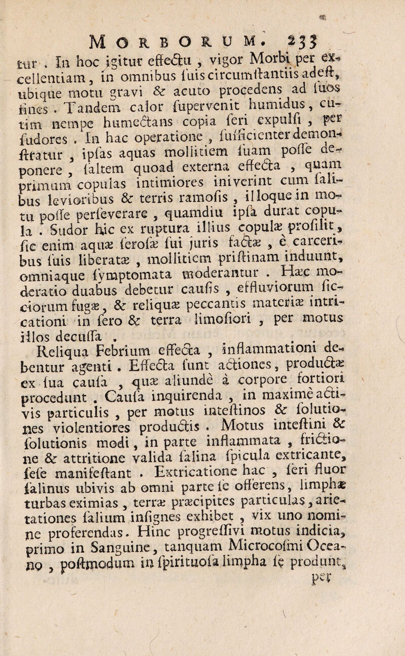 tur . In hoc igitur effe<5tu , vigor Morbi per ex- cellentiam, in omnibus luis circumflandis adeit, ubique motu stravi & acuto procedens ad tuos fines • Tandem calor fupervenit Tumidus, cu- tim nempe humedans copia (eri cxpulfi , per fudores . In hac operatione , fuflicienterdemon-4 Aratur 3 ipfas aquas -mollitiem luam pofie ae* ponere , {altem quoad externa effecta , quani prunum copulas intimiores iniverint cimi iali- bus levioribus & terris ramofis , illoquein mo¬ tu polle perfeverare 3 quamdiu ip(a durat copu« la . Sudor hjc ex ruptura illius copute profuit , fie enim aqua?ferofa? fui juris fato , e carcera bus fuis liberata? , mollitiem priftinam induunt, omniaque ivmptomata moderantur . ^ Ha?c mo- derado duabus debetur cauffs , effluviorum ne- ciorum fuga? 3 & reliqua? peccantis materia? intn- cationi in fero & terra limofiori 5 per motus illos decuffa . . . , Reliqua Febrium effecta , inflammationi de¬ bentur agenti . Effeda lunt adioncs, prodiito cx (ua caufa 3 qua? aliunde a corpore fortiori procedunt . Caufa inquirenda 3 in maxime adi- vis particulis 3 per motus inteffinos & folutio- lies violentiores proaudis . Motus inteftini & folutionis modi, in parte inflammata , fridio- ne & attritione valida falina fpicula extricante, fefe mani fe flant . Extricatione hac 5 ieri fluor ialinus ubivis ab omni parte fe offerens 3 limpha turbas eximias 3 terra? pra?cipites particulas, arie¬ tationes falium infignes exhibet , vix uno nomi¬ ne proferendas. Hinc progreflivi motus indicia, primo in Sanguine, tanquam MicrocofiniOcca- no 5 pofhnodum in fpirituofa limpha ii? produnt* v