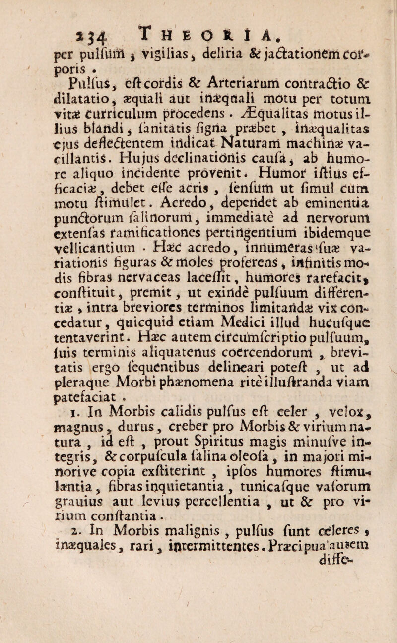per pulfiim $ vigilias* deliria & ja&ationem coi* poris . Pulfus, dl cordis & Arteriarum contra&io 8c dilatatio* xquali aut irtasqaali motu per totum vit£ Curriculum procedens . ^Squalitas motus il¬ lius blandi * limitatis ligna probet , irtasqualitas ejus defle&entem indicat Naturam machinas va¬ cillantis. Hujus declinationis caufa* ab humo¬ re aliquo incidente provenit* Humor illius ef¬ ficacias , debet elfe acris , fenfum ut limul Cum motu ftimulet. Acredo, dependet ab eminentia pundlorum faltnorum, immediate ad nervorum cxtenfas ramihcationes pertingentium ibidemque vellicantium • H#c acredo, innumeras<fiias va¬ riationis figuras & moles proferens, infinitis mo« dis fibras nervaceas laceflit, humores rarefacit» conllituit, premit, ut exinde pulfuum differen¬ tias > intra breviores terminos limitandas vix con¬ cedatur, quicquid etiam Medici illud hucufque tentaverint. Hzc autem circumfcriptiopiilfuum, luis terminis aliquatenus coercendorum , brevi¬ tatis ergo fequCntibus delineari potc/l , ut ad pleraque Morbi phasnomena rite illuftranda viam patefaciat . i. In Morbis calidis pulfus efl celer , velox, magnus, durus, creber pro Morbis & virium na¬ tura , id efl , prout Spiritus magis minufve in¬ tegris, &corpufcula falinaoleofa, in majori mi- norive copia exfliterint , ipfos humores flimu- tentia, fibras inquietantia , tunicafque vaforum grauius aut levius percellentia , ut & pro vi¬ rium conflantia. 2- In Morbis malignis , pulfus funt celeres , inasquales, rari, intermittentes • Pr*cipua nueem diffc-