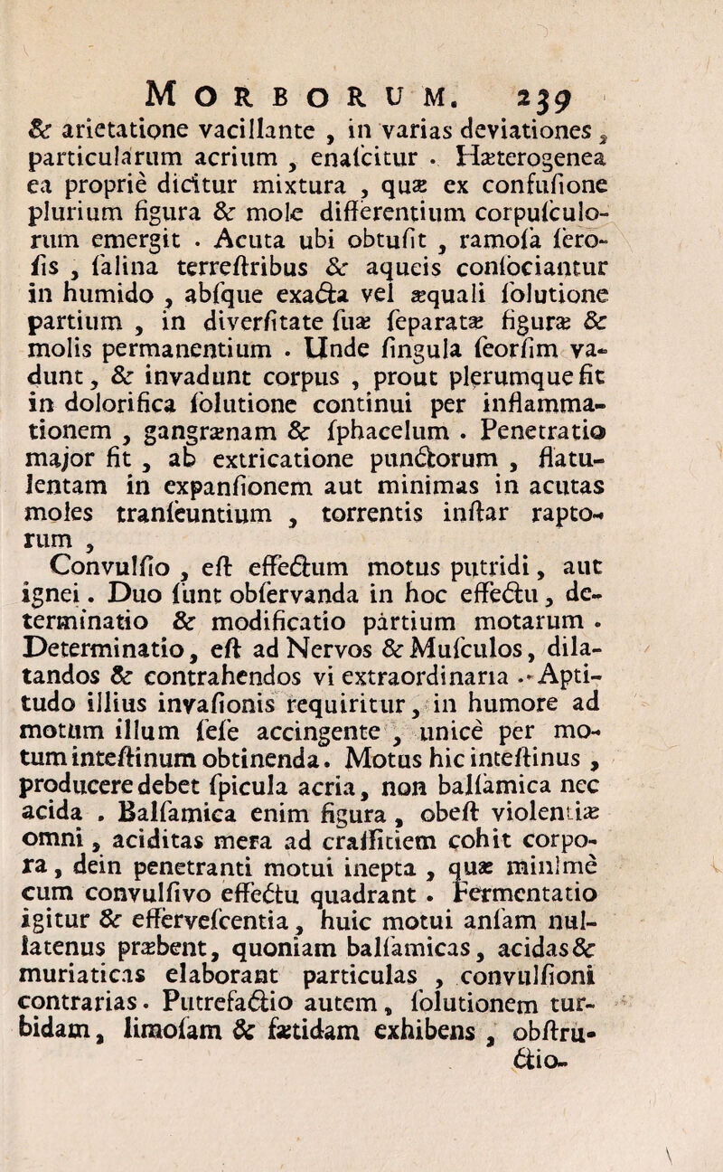& arietatione vacillante , in varias deviationes, particularum acrium , enaficitur . Ha?terogenea ea proprie dicitur mixtura , quse ex confufione plurium figura & mole differentium corpufculo- rum emergit . Acuta ubi obtulit , ramofia fero- fis , fialina terreffribus 8c aqueis confociamur in humido , abfique exabfa vel squali fblutione partium , in diverfitate fiua? fieparats figura? 8c molis permanentium . linde fingula fieorfim va¬ dunt, & invadunt corpus , prout plerumque fit in dolorifica fblutione continui per inflamma¬ tionem , gangramam 8c fphacelum . Penetratia major fit , ab extricatione punbfcorum , flatu- lentam in expanfionem aut minimas in acutas moles tranfeuntium , torrentis inffar rapto-* rum , Convulfio , eff: effebium motus putridi, aut ignei. Duo fiunt obfervanda in hoc efFebtu, de¬ terminatio & modificatio partium motarum . Determinatio, eft ad Nervos &Muficulos, dila¬ tandos & contrahendos vi extraordinaria .-Apti- tudo illius invafionis requiritur, in humore ad motum illum fiefie accingente , unice per mo¬ tum inteftinum obtinenda. Motus hic inteftinus , producere debet fipicula acria, non balfamica nec acida . Balfiamica enim figura, obeft violentia omni, additas mera ad craffitiem cohit corpo¬ ra, dein penetranti motui inepta , quas minime cum convulfivo effebtu quadrant . rermentatio igitur &• effervefcentia, huic motui anfiam nul¬ latenus prsbent, quoniam balfiamicas, acidas & muriaticas elaborant particulas , convulfioni contrarias. Putrefabiio autem, fiolutionem tur¬ bidam , iiraofam & fsetidam exhibens , obffru- btio-