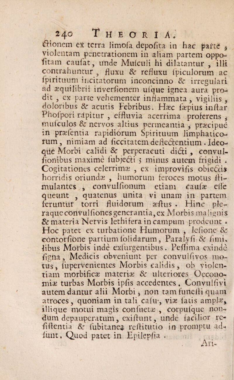 Bionem ex terra limofa depoflta in hac parte * violentam penetrationem in aliam partem oppo- fitam caufat, unde Mufculi hi dilatantur , illi contrahuntur , fluxu 8c refluxu fpiculorum ac fpirituum incitatorum inconcinno & irregulari ad aequilibrii inverfionem ulque ignea aura pro¬ dit , ex parte vehementer inflammata, vigiliis , doloribus 8c acutis Febribus. Fla;c Itepius inflar Pholpori rdpitur , effluvia acerrima proferens * mufculos 8z nervos altius permeantia , prxeipue m prsfentia rapidiorum Spirituum limphatico- rum, nimiam ad Acritatem defle&entium. Ideo- qiie Morbi calidi & perperacuti dirii , convul- fionibus maxime lubje&i $ minus autem frigidi * Cogitationes celerrima; , ex improvifis obieriis horridis oriunda; , humorum feroces motus fli- mulantes , convulfionum etiam caufa; elle queunt , quatenus unita vi unam in partem feruntur torri fluidorum xftus . Hinc ple- raqueconvulflonesgenerantia,ex Morbis malignis & materia Nervis lethifera in campum prodeunt * Hoc patet ex turbatione Humorum , leflonc &r contorflone partium folidarum, Paralyfi Sc fimi, libus Morbis inde exfurgentibus. Peflima exinde flgna, Medicis obveniunt per convulflvos mo¬ tus, liiperVenientes Morbis calidis, ob violen¬ tiam morbifiese materia; & ulteriores Oecono¬ mia; turbas Morbis ipfls accedentes. Convuifivi autem dantur alii Morbi * non tam fune ili quam atroces, quoniam in tali cafu*, via; latis ampla?* iliique motui magis confueta; , corpulque non¬ dum depauperatum, exiffunt, unde facilior re- flflentia &• lubitanea reflitutio in promptu ad- funt, Quod patet in Epilepfla .