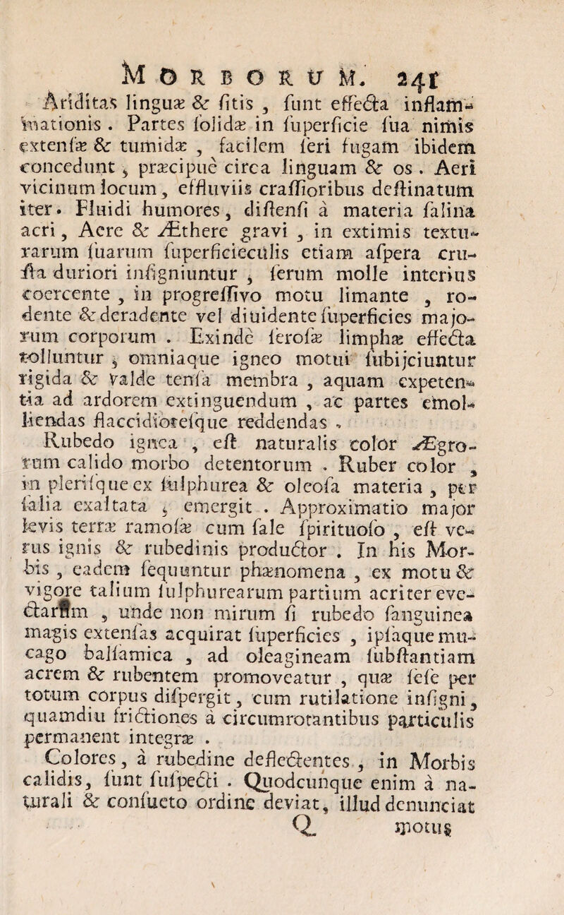 Ariditas lingua? & fitis , funt efferta inflam¬ mationis . Partes folida? in fuperficie fua nimis extenfa? & tumida , facilem feri fugam ibidem concedunt 3 pra?cipue circa linguam & os . Aeri vicinum locum, effluviis crafhoribus deftinatum iter. Fluidi humores, diftenfi a materia falina acri, Acre & ^there gravi , in extimis textu¬ rarum Tuarum fuperficieculis etiam afpera cru- fla duriori inflgniuntur 3 lerum molle interius coercente , in progreflivo motu limante , ro¬ dente & deradente vel diuidente fuperficies majo¬ rum corporum . Exinde ferofa? limpha? efleda tolluntur , omniaque igneo motui fiibijciuntur rigida & Valde tenfa membra , aquam expeten* tia ad ardorem extinguendum , ac partes emoE liendas flaccidiorefque reddendas , Rubedo ignea , eft naturalis color ^Egro- rom calido morbo detentorum . Ruber color , m pleri f que ex fiilphurea & oleofa materia, per ialia exaltata b emergit . Approxima tio major kvis terra? ramofa? cum fale fpirituofo , eff ve« rus ignis &: rubedinis produdior . In his Mor¬ bis , eadem feqimntur phaenomena , ex motu vigore talium lulphurearum partium acritereve- cfcarnm 5 unde non mirum fl rubedo (anguinea magis extenfas acquirat fuperficies , ipfaqucmu- cago balfamica , ad oleagineam fiibflantiam acrem & rubentem promoveatur , qua? fele per totum corpus difpergit, cum rutilatione inflgni, quamdiu fridliones a circumrotantibus particulis permanent integne . Colores, a rubedine defledfentes , in Morbis calidis, funt fufpedU . Quodcunque enim a na- Uirali & confueto ordine deviat, illuddcnunciat Q. motus