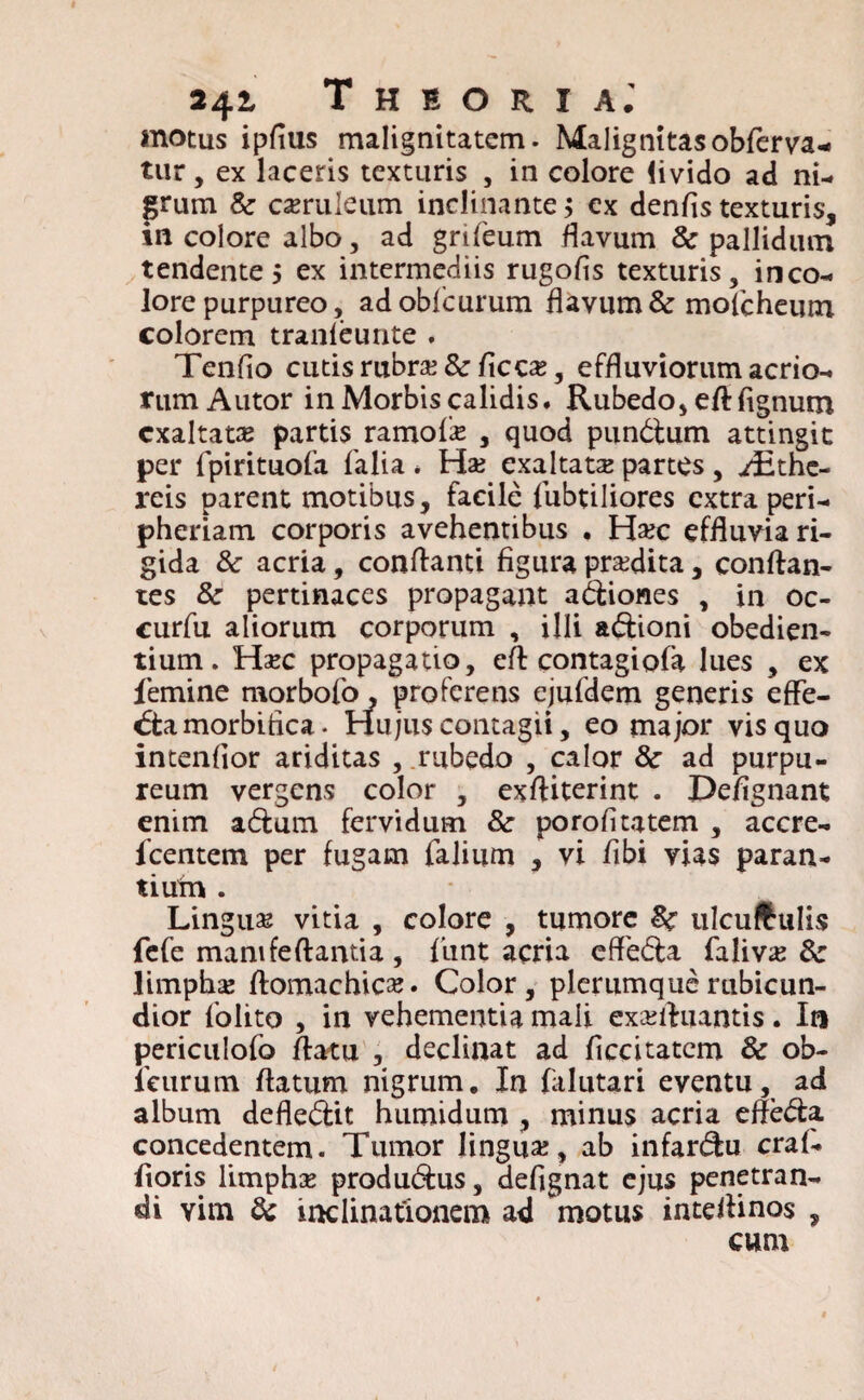 »42- Theoria.' motus ipfius malignitatem. Malignitas obfierva- tur, ex laceris texturis , in colore livido ad ni¬ grum Sc caeruleum inclinante > cx denfis texturis, in colore albo, ad grifeum flavum & pallidum tendentes ex intermediis rugofis texturis, inco- lore purpureo, adobficurum flavum & moficheutn colorem tranleunte . Tenfio cutis rubrae &ficcae, effluviorum acrio¬ rum Autor in Morbis calidis. Rubedo, eftfignum exaltatae partis ramolie , quod pundtum attingit per fipirituofa fialia * Hae exaltatae partes, ./Ethe- reis parent motibus, facile fubtiliores extra peri- pheriam corporis avehentibus , H#c effluvia ri¬ gida & acria, conflanti figura praedita, conflan¬ tes &■ pertinaces propagant asiones , in oc- curfu aliorum corporum , illi a&ioni obedien- tium. Haec propagatio, efl contagiofia lues , ex femine morbofo, proferens ejufidem generis effe- <5tamorbifica. Hujus contagii, eo major vis quo intenfior ariditas , rubedo , calor 8c ad purpu¬ reum vergens color , exftiterint . Defignant enim aftum fervidum & porofitatem , accre- ficentem per fugam falium , vi fibi vias paran¬ tium . Linguae vitia , colore , tumore Sc ulcuftulis fefe mani feflantia , fiunt acria effe&a Aalivx 6c limphae flomachicae. Color, plerumque rubicun¬ dior fiolito , in vehementia mali exaefluantis . In periculofio flatu , declinat ad ficcitatcm & ob- ficurum flatum nigrum. In fialutari eventu, ad album defle&it humidum , minus acria efle&a. concedentem. Tumor lingua, ab infar&u cral- fioris limphae produ&us, defignat ejus penetran¬ di vim & inclinationem ad motus inteflinos , cum