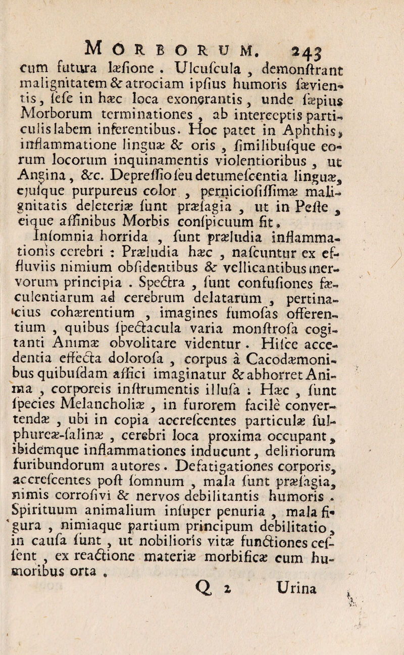 cum futiira Ixfxone . Ulcufcula , demonftrant malignitatem &atrociam ipfius humoris fkvien-» tis, fefe in hac loca exonerantis, unde fepius Morborum terminationes , ab interceptis parti¬ culis labem inferentibus. Hoc patet in Aphthis * inflammatione lingua; 8c oris , fimilibufque eo¬ rum locorum inquinamentis violentioribus , ut Angina, &r. Depreffiofeudetumefcentia lingua:3 ejulque purpureus color , perniciofiffima: mali¬ gnitatis deleteria; fiint prafagia , ut in Pelle 3 eique affinibus Morbis confpicuum fit. Infomnia horrida , funt proludia inflamma¬ tionis cerebri : Pradudia hac , nafcuntur ex ef¬ fluviis nimium oblidentibus &• vellicantibus mer- vorum. principia . Spe&ra , funt confufiones fe- culentiarum ad cerebrum delatarum , pertina¬ cius cohaerentium , imagines fumofas offeren¬ tium , quibus fpe&acula varia monftrofa cogi¬ tanti Anima: obvolitare videntur . Hifce acce¬ dentia eflecfa dolorofa , corpus a Cacodamoni- bus quibufdam affici imaginatur & abhorret Ani¬ ma , corporeis in/frumentis illufa ; Ha:c , fiint fpecies Melancholia , in furorem facile conver¬ tenda 3 ubi in copia accrefcentes particulse ful- phurca?-falina: , cerebri loca proxima occupant $ ibidemque inflammationes inducunt, deliriorum furibundorum autores. Defatigationes corporis, accrefcentes poft fomnum , mala funt pradagia, nimis corrofivi & nervos debilitantis humoris . Spirituum animalium infuper penuria , mala fi- 'gura , nimiaque partium principum debilitatio, in caufa fiint , ut nobilioris vita; fun&iones cef- fent , ex reaftionc materia; morbi fica: cum hu¬ moribus orta #