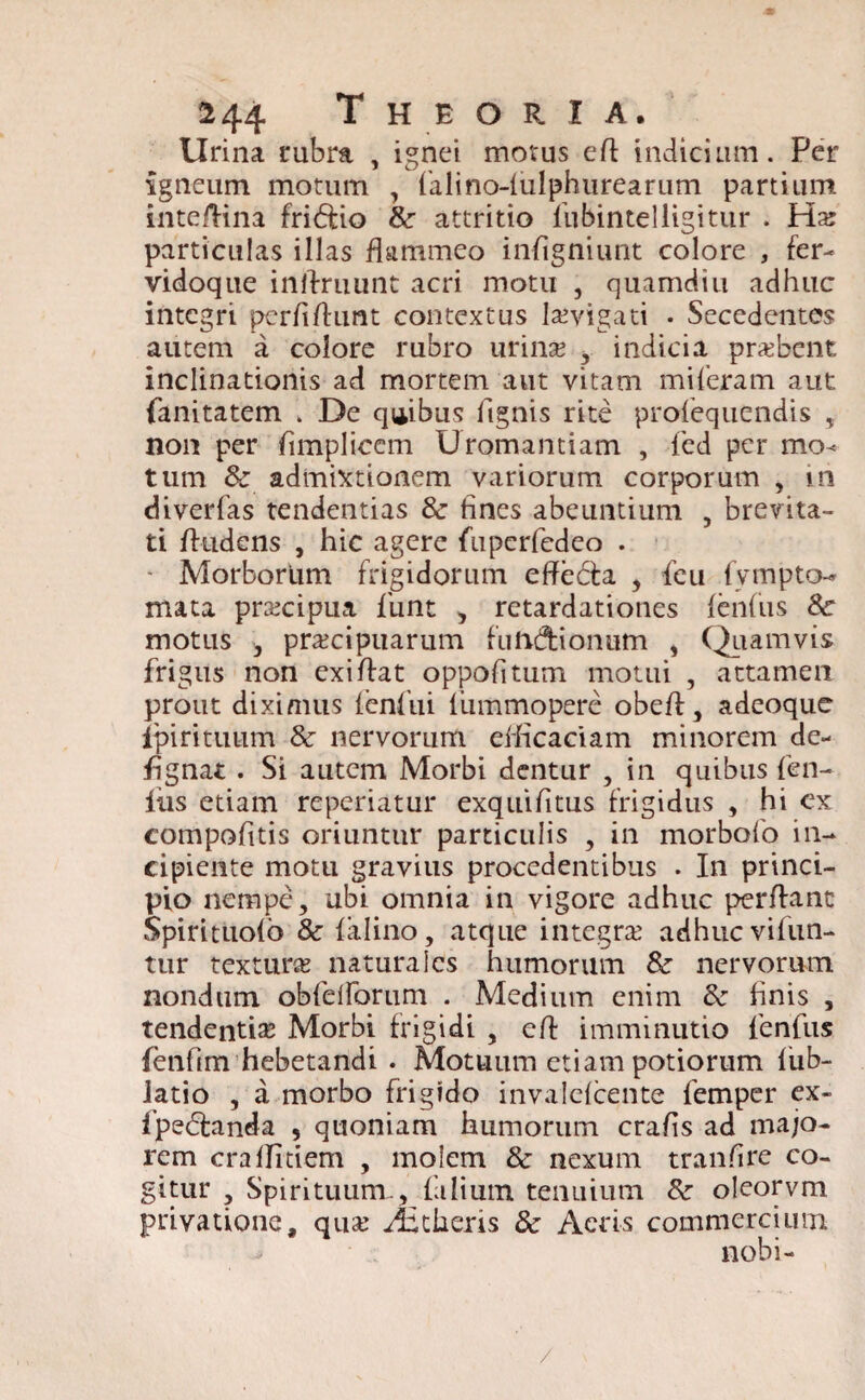 Urina rubra , ignei morus eft indicium. Per igneum motum , fialino-lulphurearum partium inteffina fridio & attritio fubintel figitur . Ha: particulas illas flammeo infigniunt colore , fer- vidoque inilruunt acri motu , quamdiu adhuc integri perfifhmt contextus levigati . Secedentes autem a colore rubro urina? , indicia prxbent inclinationis ad mortem aut vitam miferam aut fanitatem i De quibus lignis rite prosequendis , non per fimplicem Uromantiam , led per mo¬ tum & admixtionem variorum corporum , in diverfas tendentias 8c fines abeuntium , brevita¬ ti findens , hic agere fuperfedeo . ■ Morborum frigidorum effedta , Seu fympto- mata praecipua Sunt , retardationes lenius 8c motus , praecipuarum futiftionum , Quamvis frigus non exi flat oppofitum motui , attamen prout diximus fenfui liimmopere obefl, adeoque ipiritutim & nervorum efficaciam minorem de- fignat . Si autem Morbi dentur , in quibus len¬ ius etiam reperiatur exquifitus frigidus , hi ex compofitis oriuntur particulis , in morbofo in¬ cipiente motu gravius procedentibus . In princi¬ pio nempe, ubi omnia in vigore adhuc perflant Spiritiiofio & falino, atque integra? adhuc vilun- tur textura? naturales humorum & nervorum nondum oblelforum . Medium enim 6c finis , tendentia? Morbi frigidi , cft imminutio lenfus fienfim hebetandi . Motuum etiam potiorum lub- iatio , a morbo frigido invalelcente femper ex- fpeblanda , quoniam humorum crafis ad majo¬ rem cralfitiem , molem & nexum tranfire co¬ gitur , Spirituum , filium tenuium &• oleorvm privatione, qua? Veheris & Acris commercium nobi- /