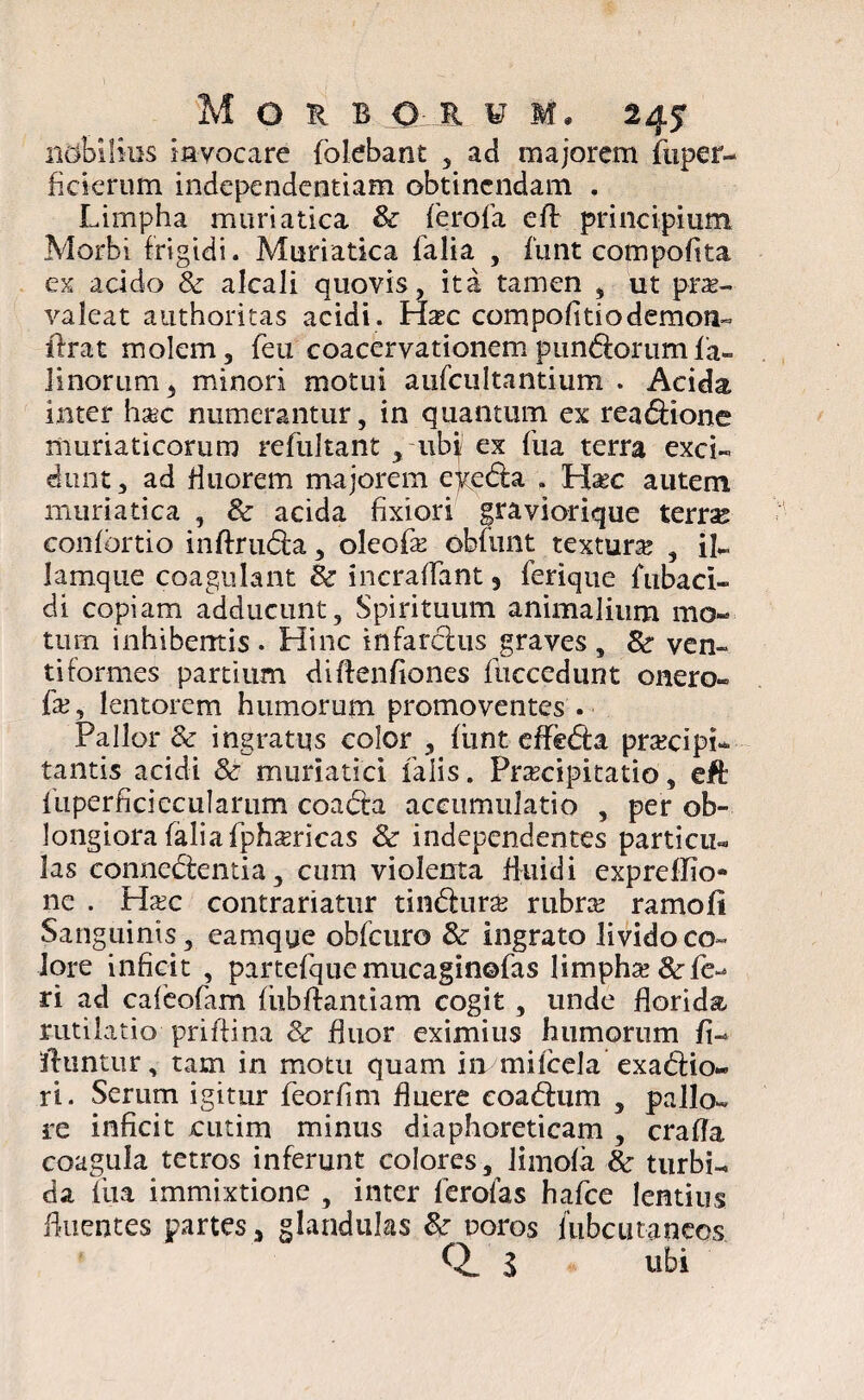 n&bllius invocare folebant , ad majorem fiiper- fiderum independentiam obtinendam . Limpha muriatica & ferofa eft principium Morbi frigidi. Muriatica falia , fimt compofita ex acido & alcali quovis, ita tamen , ut prae¬ valeat authoritas acidi . Hxc compolitio demon» lirat molem, feu coacervationem punctorum ia» linorum, minori motui aufcultantium . Acida inter haec numerantur, in quantum ex reatfrione muriaticorum refultant , ubi ex Lua terra exci¬ dunt , ad fluorem majorem eyedla . Hsec autem muriatica , & acida fixiori graviorique terras confortio inflrudla, oleofx obfunt textura , il¬ la mq 11 e coagulant & incraffant, ferique fubaci- di copiam adducunt, Spirituum animalium mo¬ tum inhibentis . Hinc infarclus graves , &r ven¬ ti formes partium diflenfiones fuccedunt onero» fx, lentorem humorum promoventes . Pallor & ingratus color , fiint effetfra praecipi¬ tantis acidi &r muriatici falis. Praecipitatio, eft fuperficieculariim coadta accumulatio , per ob¬ longiora falia fphsBricas & independentes particu¬ las conneclentia, cum violenta fluidi expreflio» nc . Hxc contrariatur timfrurae rubrae ramofi Sanguinis, camqye obfcuro & ingrato lividoco- Iore inficit , partefquemucaginofas limphseRefe¬ ri ad cafeofam fiibflantiam cogit , unde florida rutilatio priftina & fluor eximius humorum fi- ftunuir, tam in motu quam in milcela exadlio» ri. Serum igitur feorfim fluere eoadaim , pallo¬ re inficit cutim minus diaphoreticam , crafla coagula tetros inferunt colores, Jimofa & turbi¬ da fua immixtione , inter ferofas hafce lentius fluentes partes, glandulas & toros fubcutaneos Q. 3 ubi