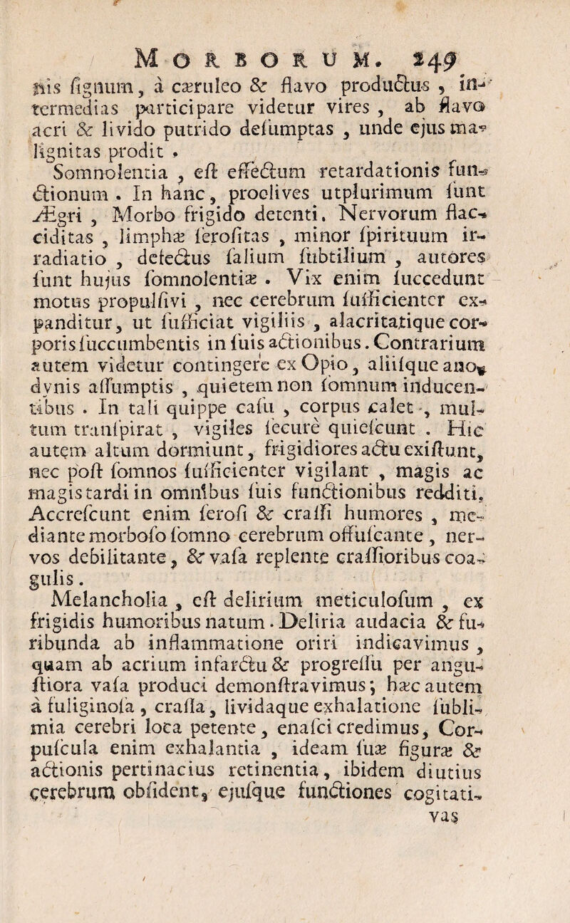 fiis fignum, a caeruleo & flavo profluxus , in¬ termedias participare videtur vires , ab flavo acri & livido putrido deflumptas , unde ejustna^ 1'ignitas prodit * Somnolentia , efl: efiebtum retardationis fun» btionnm . In hanc, proclives utplurimum fiunt Hlgri , Morbo frigido detenti. Nervorum flac* ciditas , limpha? lerofitas , minor fpirituum ir¬ radiatio , deiedus falium finbtilium , amores fiunt hujus fomnolentia? . Vix enim luccedunt motus propnlfivi , nec cerebrum Itifficientcr ex* panditur, ut fiufficiat vigilns , alacritatiquecor¬ poris fuccumbentis in fluis actionibus. Contrarium autem videtur contingere ex Opio, aliilqueano* dvnis afiiimptis , quietem non lomnnm inducen¬ tibus . In tali quippe caflu , corpus calet , mul¬ tum tranfpirat , vigiles lecure quielcimt . Hic autem altum dormiunt, frigidioresa<5tuexiftunt, nec poft fomnos luificienter vigilant , magis ac magis tardi in omnibus luis functionibus reclditi, Accrefcunt enim ferofl Sc cralfi humores , me* diantemorbofofomno eerebrum oflulcante, ner¬ vos debilitante, &r vafla replente cralTioribus coa* gulis. Melancholia , efl: delirium meticuloflum , ex frigidis humoribus natum . Deliria audacia &■ fu* ribunda ab inflammatione oriri indicavimus , quam ab acrium mfarbtu&r progrdfu per angu* fhora vala produci demonflravimus; hac autem a fuliginofa , cralla, lividaque exhalatione fiubli- mia cerebri loca petente, enafcicredimus. Cor- pulcula enim exhalantia , ideam fua? figura? & actionis pertinacius retinentia, ibidem diutius cerebrum oblident 3 ejiifique funbtiones cogitati-