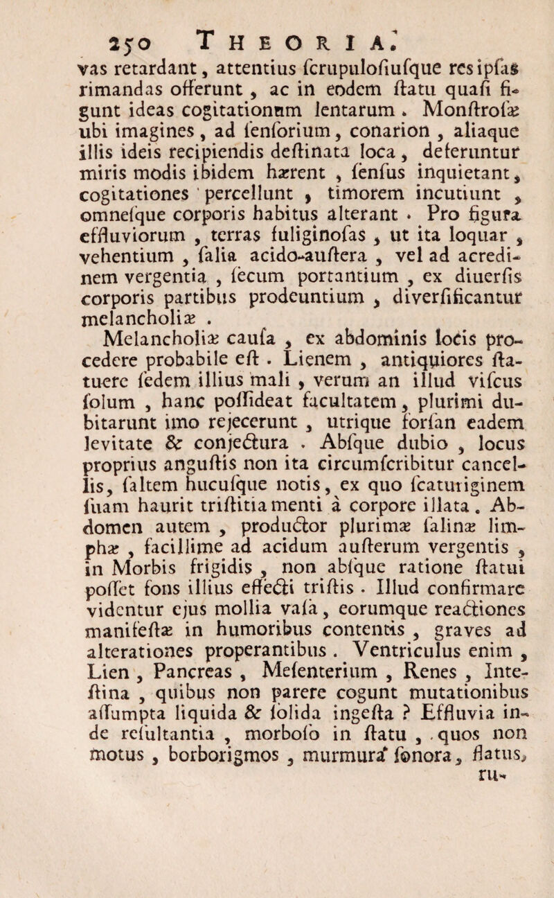 2jo Theoria.’ vas retardant, attentius fcrupulofiufque resipias rimandas offerunt , ac in eodem ffcatn quafi fi- gunt ideas cogitationum lentarum * Monflrofa; ubi imagines, ad 1'enforium, conarion , aliaque illis ideis recipiendis deflinata loca , deferuntur miris modis ibidem harrent , fenfus inquietant, cogitationes ' percellunt , timorem incutiunt , omnelque corporis habitus alterant . Pro figura effluviorum , terras fuliginofas , ut ita loquar s vehentium , falia acido-auftera , vel ad acredi¬ nem vergentia , fecum portantium , ex diuerfis corporis partibus prodeuntium > diverfificantur melancholia? . Melancholia? caufa , ex abdominis locis pro¬ cedere probabile eft . Lienem , antiquiores fla- tuere fedem illius mali , verum an illud vifcus folum , hanc poflideat facultatem, plurimi du¬ bitarunt imo rejecerunt , utrique forfan eadem levitate Sc conjeCtura . Abfque dubio , locus proprius anguftis non ita circumfcribitur cancel¬ lis, {altem hucufque notis, ex quo fcatutiginem fuam haurit triflitiamenti a corpore illata. Ab¬ domen autem , produ&or plurima? lalina? lim¬ pha? , facillime ad acidum auflerum vergentis , in Morbis frigidis , non abfque ratione flatui pollet fons illius effeCti triflis . Illud confirmare videntur ejus mollia vafa, eorumque reactiones manifefla? in humoribus contentis , graves ad alterationes properantibus . Ventriculus enim , Lien , Pancreas , Mefenterium , Renes , Inte- flina , quibus non parere cogunt mutationibus aflumpta liquida & lolida ingefta ? Effluvia in¬ de reiultantia , morbofo in flatu , .quos non motus , borborigmos 3 murmura* fonora, flatus* ru-
