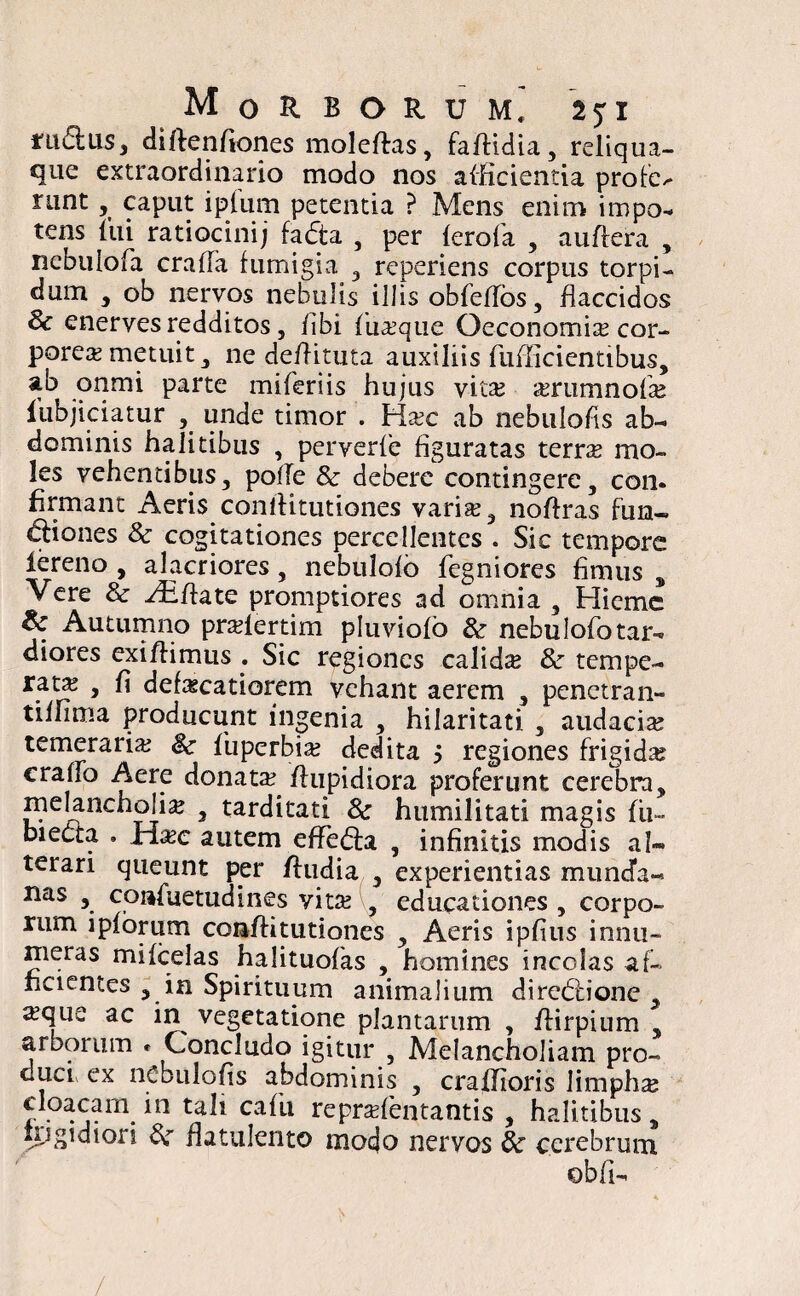 nidus, diftenfiones moleftas, faffidia, reliqua- que extraordinario modo nos afficientia profe^ nmt, caput ipfurn petentia ? Mens enim impo¬ tens ffii ratiocinij fadta , per ferofa , auffera , nebulofa craffa fumigia , reperiens corpus torpi¬ dum , ob nervos nebulis illis obfeffbs, flaccidos & enerves redditos j /ibi fiiaque Oeconomia cor¬ porea metuit, ne deffituta auxiliis fufficientibus, ab onmi parte miferiis hujus vitae a?rumnofa? fubjiciatur , unde timor . Haec ab nebulofis ab¬ dominis halitibus , perverfe figuratas terra mo¬ les vehentibus, poffe & debere contingere, con¬ firmant Aeris coniiitutiones varia:, noftras fun- diones & cogitationes percellentes . Sic tempore iereno , alacriores, nebulofb fegniores fimus , Vere & Affate promptiores ad omnia , Hieme & Autumno pralertim pluviofo & nebulofb tar¬ diores exi/Hmus . Sic regiones calida & tempe¬ ratas , fi def^catiorem vehant aerem , penetran- tiifima producunt ingenia , hilaritati , audacia? temeraria? fiuperbia? dedita j regiones frigida? craffo Aere donata? /fupidiora proferunt cerebra, melancholia , tarditati & humilitati magis fu- bieda , Ha?c autem effeda , infinitis modis al¬ terari queunt per /ludia , experientias muncfa- nas , coafuetudines vita? , educationes , corpo¬ rum ipfbrum con/fitutiones , Aeris ipfius innu¬ meras mifcelas halituofas , homines incolas af¬ ficientes , in Spirituum animalium direblione , ^que ac in vegetatione plantarum , /lirpium , arborum * Concludo igitur , Melancholiam pro¬ duc/ ex nebulofis abdominis , craffioris limpha cloacam in tali cafii reprafentantis , halitibus, frigidiori £r flatulento modo nervos & cerebrum obfi-