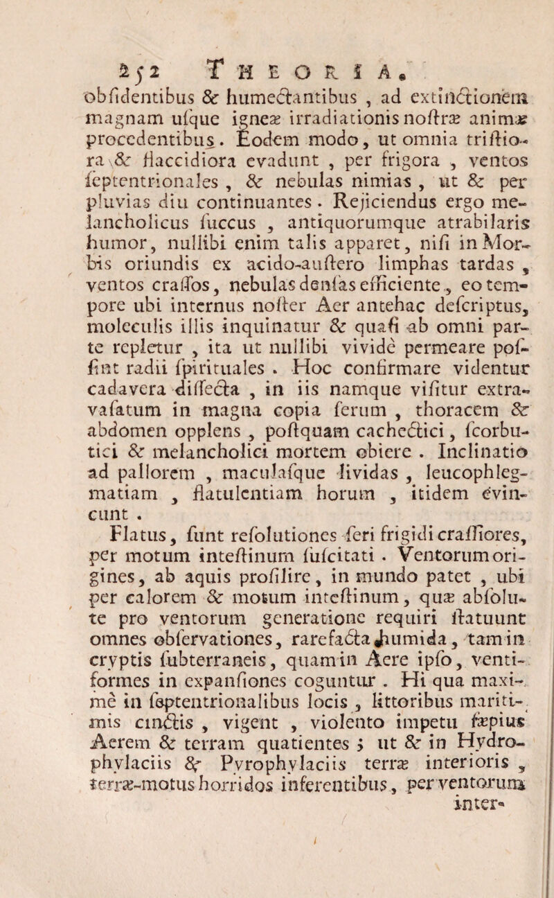 2 5 2 Theoria. oblidentibus & humecbmtibus , ad extinbHonem magnam ufque ignea? irradiationis noflrte anima? procedentibus. £odem modo, ut omnia triflio- ra\& flaccidiora evadunt , per frigora , ventos feptentrionales , & nebulas nimias , ut 8c per pluvias diu continuantes . Rejiciendus ergo me¬ lancholicus fuccus , antiquorumque atrabilaris humor, nullibi enim talis apparet, nifi in Mor¬ bis oriundis ex acido-auflero limphas tardas s ventos craffos, nebulas denfas efficiente, eo tem¬ pore ubi internus nofter Aer antehac deferiptus, moleculis illis inquinatur & quafl ub omni par¬ te repletur , ita ut nullibi vivide permeare pol¬ ii nt radii fpirituales . Hoc confirmare videntur cadavera diffecfa , in iis namque vifitur extra- v a fatum in magna copia ferum , thoracem &: abdomen opplens , poftquam cnchebtici, fcorbu- tici & melancholici mortem obiere . Inclinatio ad pallorem , maculafque lividas , leucophleg¬ matiam , flatulentiam horum , itidem evin¬ cunt . Flatus, funt refolutiones feri frigidicrafliores, per motum inteflinum fufeitati . Ventorum ori¬ gines, ab aquis profilire, in mundo patet , ubi per calorem & motum inteflinum, qua? ablblu- te pro ventorum generatione requiri flatuunt omnes obfervationes, rarefabta Jhumida, tam in cryptis fubterraneis, quam in Acre ipfo, venti- formes in expanfiones coguntur . Hi qua maxi¬ me in feptentrionalibus locis , littoribus mariti¬ mis cinblis , vigent , violento impetu flepius Aerem & terram quatientes $ ut &r in Hydro- phvlaciis 8? Pyrophvlaciis terne interioris 5 terraj-motushorridos inferentibus, per ventorum; inter*