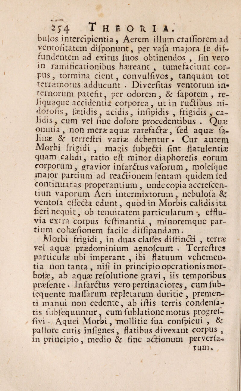 a\ jtf 2J4 Theoria. bulos intercipientia, Aerem illum craifiorem ad ventofitatem difponunt, per vafa majora le di t— fundentem ad exitus fiios obtinendos , /in vero in ramificationibus haereant , tumefaciunt cor¬ pus , tormina cient, convulfivos, tanquam tot terrxmorus adducunt . Diver/itas ventorum in¬ ternorum patefit, per odorem, &: faporem , re¬ liquaque accidentia corporea, ut in rinffibus ni- doro/is, fxtidis, acidis, infipidis , frigidis, ca¬ lidis, cum vel /ine dolore procedentibus . Qua? omnia, non mera?aqua: rarefadfa?, fed aqua: fa- lina? Sc terre/fri varix debentur . Cur autem Morbi frigidi , magis fubjedti /int flatulentia: quam calidi, ratio e/f minor diaphorefis eorum corporum, gravior infardtusva/orum, molefque major partium ad readfionem lentam quidem ied continuatas properantium, unde copia accrefcen- tiun vaporum Aeri intermixtorum, ncbulofa 8c vento/a effecfa edunt, quod in Morbis calidis ita fieri nequit, ob tenuitatem particularum ♦, efflu¬ via extra corpus fefiinantia , minoremque par¬ tium cohxfionem facile diffipandam. Morbi frigidi, in duas clalfes di/findi , terra? vel aqua? prxdominium agno/cuitt . Terre/Ires particula? ubi imperant , ibi flatuum vehemen¬ tia non tanta , ni/i in principio operationis mor¬ bo/a?, ab aqua? refolutione gravi, iis temporibus prxfente. Infardtus vero pertinaciores, cumfub- lequente ma/larum repletarum duritie , premen¬ ti manui non cedente, ab i/fis terris condenfa- tis llibfequuntur, cum fublatione motus progrel- fi vi Aquei Morbi, mollitie fua confpicui , &z pallore cutis infignes, flatibus divexant corpus , in principio, medio & fine addonum perverla- rum.