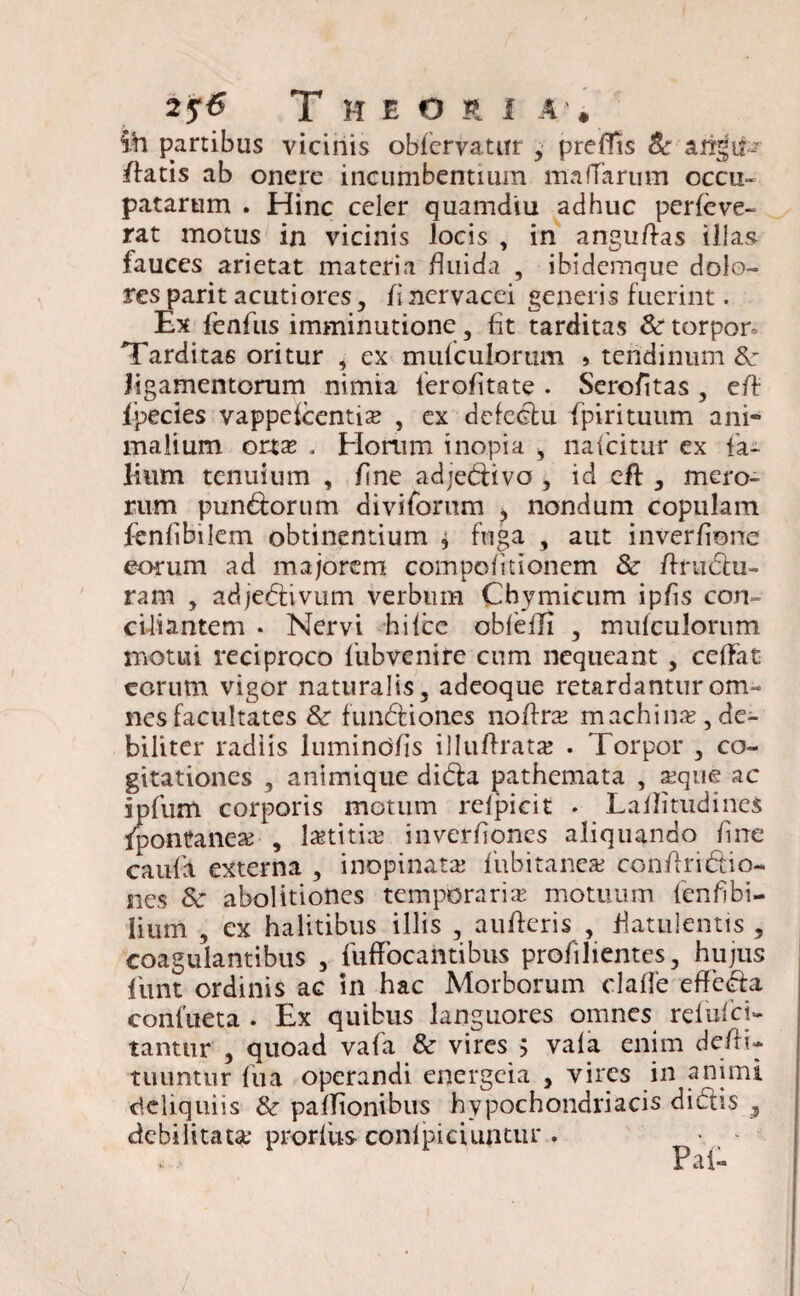 2 5'6 T H E O R I A . ih partibus vicinis obfervatur , prefTis & aritJtP* ffatis ab onere incumbentium mattarum occu¬ patarum . Hinc celer quamdiu adhuc perfeve- rat motus in vicinis locis , in angufl-as illas fauces arietat materia fluida , ibidemque dolo¬ res parit acutiores, fl nervacei generis fuerint. Ex fenfus imminutione, fit tarditas 8c torpor- Tarditas oritur , ex mufculorum > tendinum 8c ligamentorum nimia ferofltate . Serofltas , eft fpecies vappefcentix , ex defeCfcu fpirituum ani¬ malium onx . Horum inopia > nafcitur ex fa- Itum tenuium , flne adjeCfivo , id eft , mero¬ rum pun&orum diviforum > nondum copulam fenflbilem obtinentium j fuga , aut inverfione eorum ad majorem compofltionem & /fruclu- ram , adjectivum verbum Chymicum ipfls con¬ ciliantem • Nervi hi Ice obfeffl , mufculorum motui reciproco fubvenire cum nequeant , ceffat eorum vigor naturalis, adeoque retardantur om¬ nes facultates & fundiones noflra? machinx,de- biliter radiis lumindfls illuftratje . Torpor , co¬ gitationes , animique dida pathemata , aeque ac ipfum corporis motum relpicit . Laflitudines Ipontanex , lretitire inverflones aliquando flne caufl externa , inopinata; fubitanea; conflridio- nes 8c abolitiones temporaria motuum fenfibi- lium , ex halitibus illis , aufteris , flatulentis , coagulantibus , fufFocantibus profilientes, hujus funt ordinis ac in hac Morborum clatte efFeda confueta . Ex quibus languores omnes refufei- tanttir , quoad vafa & vires 5 vala enim defli- tuuntur fu a operandi energeia , vires in animi deliquiis & pafTionibus hypochondriacis didis s debilitata* prorfixs confpiciuptur . • - Pai-