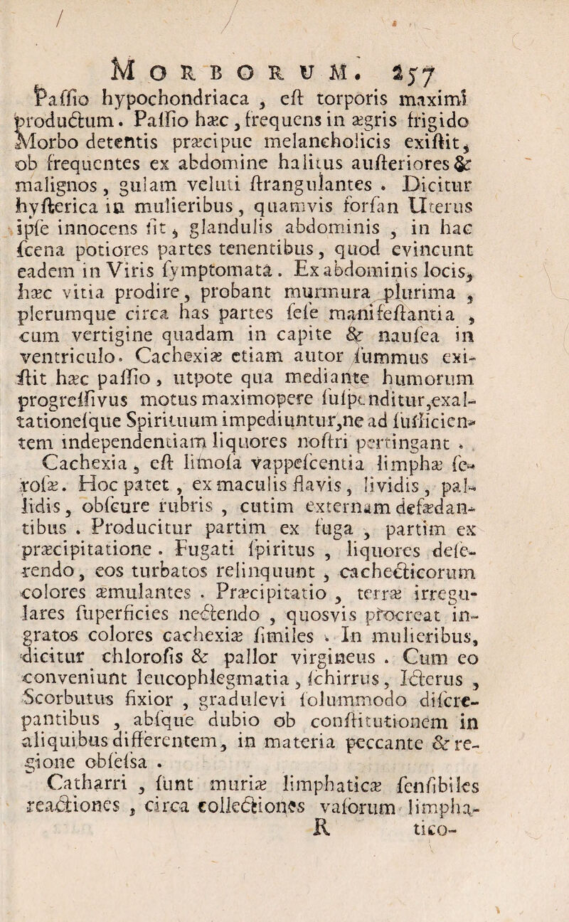 Paffio hypochondriaca , eft torporis maximi produdum. Pallio haec, frequens in xgris frigido Morbo detentis praecipue melancholicis exiffit, ob frequentes ex abdomine halitus aufferiores malignos, guiam veluti ffrangulantes » Dicitur hyfterica in mulieribus, quamvis forfan Uterus ipfe innocens fit, glandulis abdominis , in hac fcena potiores partes tenentibus, quod evincunt eadem in Viris fymptomata. Ex abdominis locis* haec vitia prodire, probant murmura plurima , plerumque circa has partes fele mani fellanti a , cum vertigine quadam in capite & natifea in ventriculo. Cachexias etiam autor iummus exi- flit haec palEo, utpote qua mediante humorum progreffivus motusmaximopere lulptnditur,exal- tationelque Spirituum impediuntur,ne ad fuiliciem tem mdependentiam liquores lioffri pertingant » Cachexia 5 eft iihiola vappelcentia limphae (c* rofa?. Hoc patet, ex maculis flavis, lividis, pal¬ lidis , obfeure rubris , cutim externam defedan- tibus , Producitur partim ex fuga , partim ex praecipitatione . Fugati Ipiritus , liquores dele- rendo, eos turbatos relinquunt > cachedicornm colores aemulantes . Praecipitatio , terras irregu¬ lares fuperficies nedendo , quosvis pfocreat in¬ gratos colores cachexiae fimiles » In mulieribus, dicitur ch loro fis & pallor virgineus . Cum eo conveniunt leucophlegmatia , Ichirrus, Ide rus , Scorbiitus fixior , gradulevi folummodo clilcre¬ pantibus , abfque dubio ob conliitutionem in aliquibus differentem, in materia peccante & re¬ gione oblebsa . Catharri , funt muriae limp-haticse fenfibilcs readiones , circa colledtones v a forum limpha- K tico-