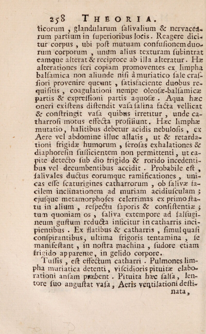 ticorum , glandularum falivalium & nervacea* rum partium in bipcrioribus locis. Reagere dici¬ tur corpus , ubi poli mutuam confu/ionem duo¬ rum corporum , unum alius texturam lubintrat eamque alterat & reciproce ab illa alteratur. Hsc alterationes (eri copiam promoventes ex limpha balfamica non aliunde nifi a muriatico lale craf- iiori provenire queunt , fatisfaciente duobus re- quifitis , coagulationi nempe Oleode-balfiamicaj partis & expreffioni partis aquofie . Aqua ha?c oneri exi/lens didendit vaiafalina fadca vellicat & condringit vafia quibus irretitur , unde ca- tharrofi motus effedba profiliunt. Hxc limpha? mutatio, halitibus debetur acidis nebulo/is , ex Aere vel abdomine illuc allatis , ut & retarda¬ tioni frigidse humorum , lerofas exhalationes & diaphorefin fufficientem non permittenti, ut ca¬ pite detego iiib dio frigido & rorido incedenti¬ bus vel decumbentibus accidit . Probabile cd , lalivales dudfus eorumque ramificationes , uni¬ cas ede fcaturigines catharrorum , ob faliva; fa¬ cilem inclinationem ad muriam acidiufculam > ejufque metamorphofes celerrimas ex primo iia- tu in alium , reipedfri faporis & confidentia? , tum quoniam os , faliva extempore ad ialfugi- neum gudum redu&a inficitur incatharris inci¬ pientibus . Ex fiatibus 8c catharris , fimulquafi confpirantibus, ultima frigoris tentamina , le manifedant , in nodra machina , fudore etiam frigido apparente, in gelido corpore. TulTis , ed effedlum catharri . Pulmones lim¬ pha muriatica detenti, vifcidiorispituita? elabo¬ rationi anfam probent . Pituita ha*c falfa, len¬ tore luo angudat vafa, Acris ventilationi dedi- nuta*