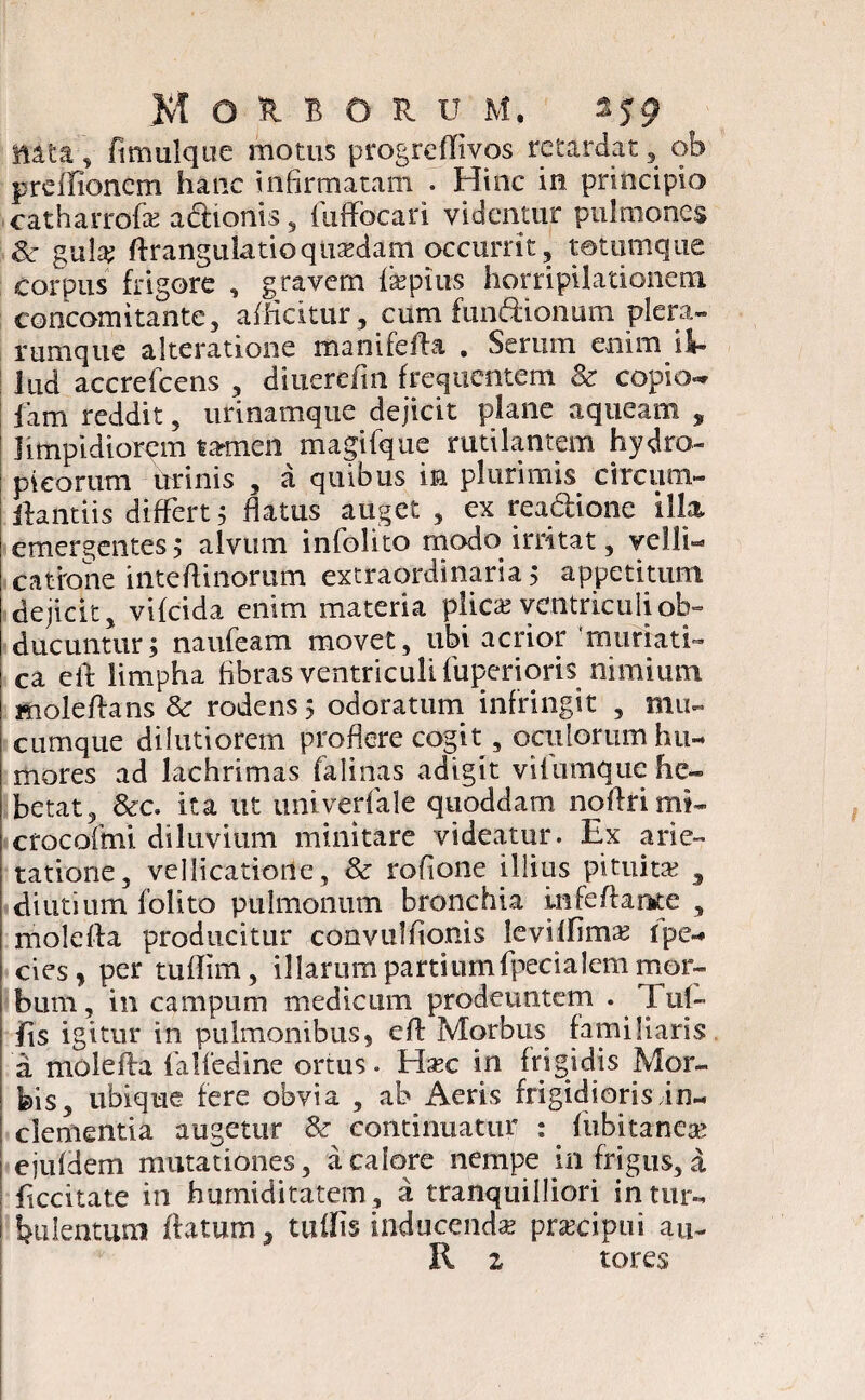 nata, ftmulque motus progreffivos retardat, ob preffionem hanc infirmatam . Hinc in principio catharrofie ablionis 5 iuffbcari videntur pulmones Se gu!# ftrangulatioquaedam occurrit, totumque corpus frigore , gravem ixpius horripilationem concomitante, afficitur, cum funftionum plcra- rumque alteratione manifefta . Serum enim il¬ lud. accrefcens , diiierefin frequentem & copia- fam reddit, urinamque dejicit plane aqueam , limpidiorem tamen magifque rutilantem hydro¬ picorum urinis , a quibus in plurimis circum¬ ii: antiis differt 5 flatus auget , ex rea&ione illa emergentes; alvum infolito modo irritat, velli— catrone inteflinorum extraordinaria 5 appetitum dejicit, vifeida enim materia plicae ventriculi ob¬ ducuntur; naufeam movet, ubi acrior muriati¬ ca eft limpha fibras ventriculi fuperioris nimium moleftans & rodens; odoratum infringit , mu¬ cumque dilutiorem proflere cogit, oculorum hu¬ mores ad lachrimas falinas adigit vilumque he¬ betat, &c. ita ut univerfale quoddam noftrimt- crocofmi diluvium minitare videatur. Ex arie¬ tatione, vellicatione, & rofione illius pituitae , diutium folito pulmonum bronchia infeftante , molefla producitur convulfionis levilfima? ipe- cies, per tuffim, illarum partium fpecialem mor¬ bum , in campum medicum prodeuntem . J u!- fis igitur in pulmonibus, efl: Morbus familiaris a molefta falfedine ortus. Hsec in frigidis Mor¬ bis, ubique fere obvia , ab Aeris frigidioris in¬ clementia augetur & continuatur :. {iibitancse ejufdem minationes, a calore nempe in frigus, a ficcitate in humiditatem, a tranquilliori in tur¬ bulentum flatum j tuffis inducendae praecipui au- Ii z tores