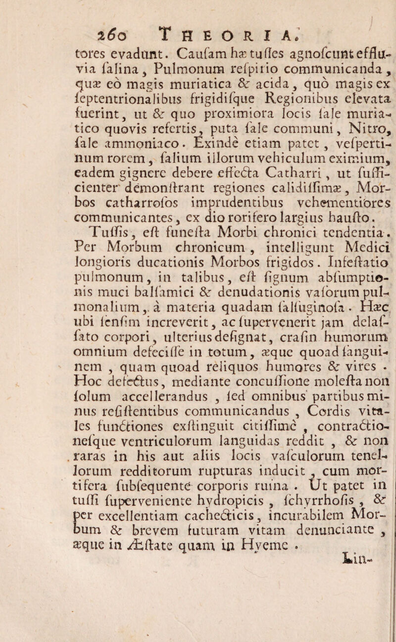 tores evadant. Caufamhxtudes agnofcuntefflu- via falina, Pulmonum rei pi i io communicanda, qua? eo magis muriatica & acida, quo magis ex ieptentrionalibus frigidifque Regionibus elevata fuerint, ut &r quo proximiora locis iale muria¬ tico quovis refertis, puta Tale communi. Nitro, iale ammoniaco. Exinde etiam patet, vefperti- num rorem, falium illorum vehiculum eximium, eadem gignere debere effeCta Catharri, ut fuffi- cienter demonifrant regiones calidiifima?, Mor¬ bos catharrolos imprudentibus vehementiores communicantes, ex dio rorifero largius haufto. TulJis, eff funeita Morbi chronici tendentia. Per Morbum chronicum, intelligunt Medici longioris ducationis Morbos frigidos. Infeflatio pulmonum, in talibus, eff fignum abfumptio- nis muci ballamici & denudationis valorum pul¬ monalium,. a materia quadam {'alfuginofa . Hac ubi lenfim increverit, ac iupervenerit jam delaf- fato corpori, ulteriusdefignat, crafin humorum omnium defeciile in totum, aque quoad iangui- nem , quam quoad reliquos humores & vires . Hoc deieCtus, mediante concuiTione moleftanon lolum accellerandus , led omnibus partibus mi¬ nus refiilentibus communicandus , Cordis vita¬ les funCtiones exftinguit citillime , contractio- nelque ventriculorum languidas reddit , & non raras in his aut aliis locis vafeuiorum tenel¬ lorum redditorum rupturas inducit , cum mor¬ tifera fubfeqnente corporis ruina . Ut patet in tufli fuper veni ente hydropicis , ichyrrhohs , &• per excellentiam cacheCticis, incurabilem Mor¬ bum 8c brevem luturam vitam denunciante , £que in /Rfbte quam in H verne .