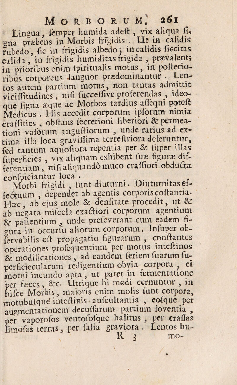 Lingua, femper humida adeft , vix aliqua /i, gna prsebens in Morbis frigidis . U? in calidis rubedo, fic in frigidis albedo; in calidis ficcitas calida, in frigidis humiditas frigida , praevalent, in prioribus enim lpiritualis motus, in pofterio- ribus corporeus Janguor prsedominantur . Len¬ tos autem partium motus, non tantas admittit viciflitudines, nifi (iicceffive proferendas , ideo- que ligna aeque ac Morbos tardius aflequi poteft Medicus . His accedit corporum ipforum nimia cralfities , obftans fccretioni liberiori & permea¬ ti oni va forum anguftiorum , unde rarius ad ex¬ tima illa loca graviffima terre (irrora deferuntur, fed tantum aquofiora repentia per & iuper illas fuperficies , vix aliquam exhibent fua> figurae dif¬ ferentiam, nifi aliquando muco craffiori obdudla confpiciantur loca . , Morbi frigidi, funt diuturni. Diuturnitas er- fe&uum , dependet ab agentis corporis coffantia. Haec, ab ejus mole & denfitate procedit, ut & ab negata mifcela exa&iori corporum agentium & patientium , unde prefeverant cum eadem fi- aUra in occurfu aliorum corporum i Infuper ob¬ servabilis eft propagatio figurarum , conflantes operationes profequentium per motus intcflinos & modificationes, ad eandem feriemfuarumfu- perficiecularum redigentium obvia corpora , ei. motui ineundo apta, ut patet in fermentatione per faces, &c. Utrique hi modi cernuntur , in hifce Morbis, majoris enim molis funt corpora, motubufque' inteffinis aufcultantia , eofque per augmentationem decuflTarum partium foventia , per vaporofos ventofofque halitus , per craflas limofas terras, per falia graviora . Lentos hti- 'II 1 mo-