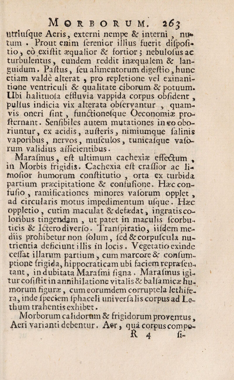 titriufque Aeris, externi nempe 8c interni , nm tum . Prout enim ferenior illius fuerit difpofi* tio* eo exiffit squalior & fortior $ nebulofiusae turbulentus, eundem reddit inaequalem & lan¬ guidum . Pafius, feu alimentorum digeftio, hunc etiam valde alterat , pro repletione vel exinani¬ tione ventriculi & qualitate ciborum 3c potuum. Ubi halituola effluvia vappida corpus oblident, pullus indicia vix alterata obfervantur , quam¬ vis oneri lint, fundiionefque Oeconomis pro- ffernant. Senlibiles autem mutationes ineo obo¬ riuntur , ex acidis, aulferis, nimiumque falinis vaporibus, nervos, mufculos, tunicalque vafo- rum validius afficientibus. Marafmus, elf ultimum cachexiae effcbium , in Morbis frigidis. Cachexia elf crailior ac li- mofior humorum conlfitutio , orta ex turbida partium praecipitatione & confufione» Haeccon- fufto j raniificationes minores valbriim opplet s ad circularis motus impedimentum ufque. Haec oppletio, cutim maculat &defaedat* ingratis co¬ loribus tingendam , ut patet in maculis fcorbu-* ticis & Ideerodiverlb. Tranfpiratio, i ifdem me¬ diis prohibetur non Iblum, fed& corpufcula nu¬ trientia deficiunt illis in locis. Vegetatio exinde celfat illarum partium, cum marcore & confum- ption£ frigida, hippocraticam ubi faciem reprsfen^ tant, in dubitata Marafmi ligna . Marafmus igi¬ tur cofilf it in annihilatione vitalis & ballamicae hu¬ morum figurs, cum eorumdem corruptela lethife¬ ra, inde Ipecicm Iphaceli univerfa lis corpus ad Le« thum trahentis exhibet. Morborum calidortim & frigidorum proventus % Aeri varianti debentur. A@r, qua corpus comp©« If. 4 II-