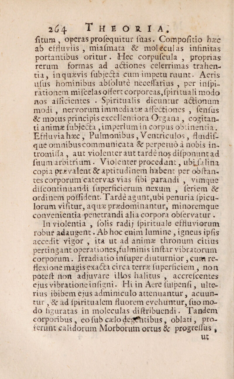 fitum , operas profequitur lhas. Compofitio ha?e ab effluviis , miafmata Sc moleculas infinitas portantibus oritur . Hec corpufcula , proprias rerum formas ad actiones celerrimas trahen¬ tia > inqua?vis fubjecla cum impetu ruunt. Aeris udis hominibus ablolutc neceflarius , per infpi- rationem mifcelasoflertcorporeas,fpiritualimodo nos ailicientes . Spiritualis dicuntur a&ionum modi, nervorum immediata affectiones , lenius Sc motus principis excellentiora Organa , cogitan¬ ti anima? liibjeffca, imperium in corpus obtinentia. Effluviaha?c, Pulmonibus,Ventriculos, fiuidif- que omnibuscommunicata Sc perpetuo a nobis in- tromida , aut violenter aut tarde nos difponunt ad fuum arbitrium. Violenter procedant, ubufalina copia prjsvalent&aptitudinem habent per obdan- tes corporum catervas vias fibi parandi , vimque dilcontinuandi diperficierutn nexum , leriem Sc ordinem polfident.Tarde agunt,ubi penuria Ipicu- lorum vifitur, aqua? pra?dominantur, minoremque convenientia penetrandi alia corpora oblervatur . In violentia , lblis radi; fpirituale effluviorum robur adaugent. Ab hoc enim lumine, igneus ipfis accedit vigor , ita ut ad anima? thronum citius pertingant operationes,fulminis indar vibratorum corporum. Irradiatio inliiper diuturnior, cum re¬ flexione magis exa£ta circa terra? diperficiem , non poted non adjuvare ilLos halitus , accrefcentes ejus vibratione infigni. Hi in Aere 1’ulpenfi , ulte¬ rius ibibem ejus adminiculo attenuantur j acuun¬ tur , Sc ad Ipiritualcm fluorem evehuntur, fuo mo¬ do liguratas in moleculas diflribuendi. Tandem corporibus, eofub ca?lodegtfitibus, oblati, pro¬ ferunt calidorum Morborum ortus & progrellus , ut
