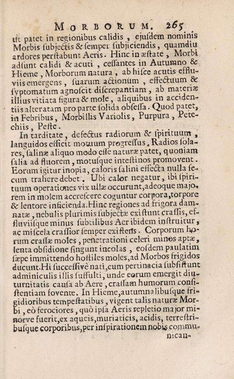 MoHOU M. %6$ iit patet in regionibus calidis , ejufdem nominis Morbis fubjedtis & femper (Abjiciendis, quamdtu ardores perflabunt Aeris. Hinc in a?ftate , Morbi ad fiunt calidi & acuti , cetfantes in Autupno & Hieme , Morborum natura , ab hi (ce acutis efilu- viis emergens , fuarum adlionum , e fl edi itum & {yptomatum agnofcit difcrepantiam , ab materia illius vitiata figura & mole, aliquibus in acciden- * tiis alteratam pro parte iolida obfelfa. Quod patet, in Febribus, Morbillis Variolis, Purpura 3 Pete** chiis 5 Pelle. .... In tarditate, defedtus radiorum & Ipirituum , languidos efficit motuum progrelTus * Radios (ola- res, lalinae aliquo modo elle natura? patet, quoniam falia ad fluorem , motuique inteftinos promovent. Eorum igitur inopia, caloris (alini efledla nulla le- cum trahere debet. Ubi calor negatur, ibilpiri- tixum operationes vix ulla? occurunt,adeoque majo* rem in molem accrelcere coguntur corpora,torpore 8c lentore inficienda.Hinc regiones ad frigora dam¬ nata? , nebulis plurimis iubjeda? exiftunt craffis, er- fluviifque minus fubtilibus Aer ibidem inflruitur, ac mifcela craffior lemper exiftetfs. Corporum hp- nimcratfa? moles, penetrationi celeri minos apta?, lenta obfidione fingunt incolas , eofidem paulatim la?pe immittendo holliles moles,ad Morbos frigidos ducunt.Hi fucceffive nati,cum pertinacia (Ubfiftunt adminiculis illis luflulti 3 unde eorum emergit diu-^ turnitatis caula ab Aere , eradam humorum confi- flentiam fovente. In Hieme3autumnalibufque fri* gidioribus tempe flatibus, vigent talis natura? Mor« bi 3 eo ferociores, quo ipfa Aeris repletio major mi- norve fuerit3ex aqueis,muriaticis, acidis, terreftri- bufque corporihus3per infpirationem nobig comnm, mea u-