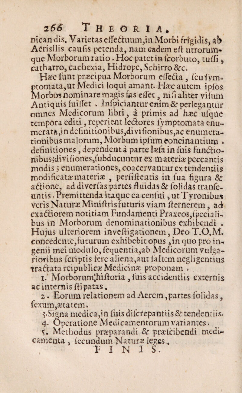 nican dis. V arietas efTeduum,m Morbi frigidis, afe Acrisllis caufis petenda* nam eadem ed utrorum* que Morborum ratio. Hoc patet in fcorbuto, tuifi * catharro, cachexia, Hidrope, Schirro &:c. H^clivnt pr^cipua Morborum elfeda , feufvm- ptomata*ut Medici loqui amant. Ha?c autem ipfos Morbos nominare magis fias edet, nid aliter vifutn Antiquis fuiiret . Infpiciantur enim & perlegantur omnes Medicorum libri, a primis ad hxc ufque tempora editi, reperient ledores fvmptomata enu^ merata,in definitiontbus,dmfionibus,ac enumera-* tionibusmalorum,Morbum ipfumeoncinantium >. definitiones, dependent a parte la?fa in fuis fundio- nibus^divifiones/ubducuntur ex materia?peccantis modis j enumerationes, coacervantur extendendis modificatamaterias , perfidentis in fua figura 8c adione, ad diverfas partes iluidas 8c folidas tranfe- untis. Premittenda itaque ea cenfiii * ut Tyronibus veris Natura Minidris futuris viam dernerem, ad exadiorem notitiam Fundamenti Praxeos,!pecia fi- bus in Morborum denominationibus exhibendi « Hujus ulteriorem invedigationcm, Deo T.O.M. concedente,futurum exhibebit opus 3 in quo pro in-* genii mei modulo, fequentia^ab Medicorum vulga¬ rioribus fcriptis fere aliena,aut faltem negligentius tradatareipublica?Medicina? proponam . 1. Morborum|hidoria , fuis accidentiis externis ac internis dipatas. 2. Eorum relationem ad Aerem,partes folidas, fexum,a?tatem. 3-Signa medica,in fuis difcrepantiis &r tendentiis. 4. Operatione Medicamentorum variantes. Methodus pra?parandi & pnefcibendi medi¬ camenta , fecundum Natura? leges , FINIS.