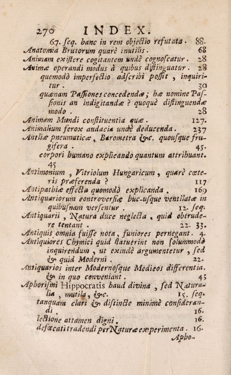 6q. feq. hanc in rem objeffio refutata» 88* Anatoma Brutorum quare inutilis. 68 Animam exijfere cogitantem unde cognofcatur. 28 Animae operandi modus d quibus diftinguatur. 28 qucmodd imperfectio ctdfcribi pojftt , inquiri- /ar. ga quaenam TdJJtones concedendae ; hae nomine Vaf- fionis an indigitandae ? quoque diftinguendae modo . 28 Animam Mundi conftituentia quae . 127. Animalium ferox audacia unde deducenda. 257 Antliae pneumaticae, Barometra &C. quoufque fru- gifera . 45- corpori humano explicando quantum attribuant• . 4? Aniimonium i Vitriolum Hungaricum , quare coste- ris praeferenda ? v 117 Antipathiae effefta quomodd explicanda . 169 %/leitiquariorum eontroverfig buc-ufque ventilatae in quibufnam verfentur . 12- /?'/• Antiquarii , Isfatura duce neglefta % quid obtrude¬ re tentant . 22. gg. Antiquis omnia fuijfe nota, funiores pernegant. 4. Antiquiores Chymici quid (latuerint non [olummodd inquirendum , «/• exinde argumentetur , fed isn quid Moderni . 22. •Antiquarios inter Modernofque Medi eos differentia. & conveniant. 4 5 Aphorifmi Hippocratis baud divina 5 fed 'bfatura- lia , mutila ^ &c. i<. feq• tanquam clari (qn diftinfle minime confideran- di „ 16. lectione attamen digni. 1^. dcfoecati tradcndi perlaturae experimenta. 16* Apbo-