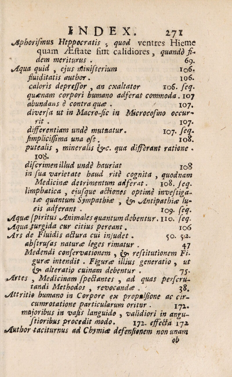 sMphorifinus Hippocratis s quod ventres Hieme quam Hiftate ilnt calidiores, quandd fi¬ dem meriturus . 69. Aqua quid , ejus rtimfterium 106* fiuiditatis autbor. 106. caloris depreffor , ## exaltator 106. />7. quoenam corpori humano adferai commoda. ioj abundans e contra quae . / 107. diverfa ut in Macro-fic in Mkrocofmo occur¬ rit . 107« differentiam unde mutuatur. 107. feq~ fimpliciffima una efi . iq£. putealis 3 mineralis fac. qua differant ratione • l°8. diferimen illud unde hauriat log fua varietate haud riti cognita , quodnam Medicina detrimentum adferat. 108, /<?y. limpbatica , ejufque aBiones optime wveftiga- ta? quantum Sympathia; , {91 ^Antipathi# lu¬ cis adferant - 109. /ff» %/iqu&[piritus Animales quantum debentur, no. feq. *Aqua jurgida cur citius peream. 106 de Fluidis aBura cui injudet. 50. 9*. ahftrufas naturce leges rimatur . 47 Medendi confervationem % (&> reftitutionem Fi» gur& intendit . Figurae illius generatio , «f e?’ ait er at ip c ulnam debentur • 75. , Medicinam fpeB antes , pefferu- Methodos , revocanda . 3«. aAttritio humano in Corpore ex propnlfione ac cir- cumrotatione particularum oritnr . 172,. majoribus in vafis languido 3 validiori in angu- ftioribus procedit modo, 172. jy* eAuthor taciturnus ad Chymiee defevfimm non unam oh
