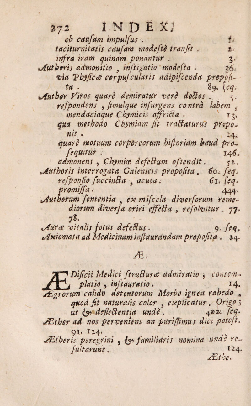 cauflam impulfus . id taciturnitatis cauflam mode fis trcinft . i. infra iram quinam ponamur . 5« 4Autberis aitmonitio , inftigatio modefta . 36, Vbyficce cor puf cularis adipifcenda prepofu ta . 89. [eq. iAutbor Viros quare demiratur vere doffos . refpondens , ftmulque infurgens contra labem 5 mendaciaque Cbymicis affriffa . rg» methodo Chymiam Jit traffaturus pr'vpc~ nit . 24, motuum corporeorum hifloridm bcrud pro- [equitur . 146» admonens , Cbymice defeffum ofltendit. 52. Muthoris interrogata Galemas propofita. 60. /<p£. refponjio fuccinffa 3 acuta. 61. />#• promijfla. 444. *4uthorum fententia , mifcela diverforum reme¬ diorum diverfa oriri effeffa , reflolvitur. 77. vitalis fotus defeffus. 9. /<?<§. lAxiomata ad Medicinam injiatirandam propofita . 24. yEo Dificii Medici ftruffurrf admiratio , contem-* yTi piatio ) inftauratio > 14» y£gtorum calido detentorum Morbo ignea rabedo 9 quod fit naturalis color , explicatur. Ori£0 > ut & defleffentia unde. 4©^ feq* ^Etber ad nos perveniens an puriffimus dici poteflt. 91. 124. MUtheris peregrini , {91 familidris nomina unde re¬ fluit arunt. J~4* AUtbe.