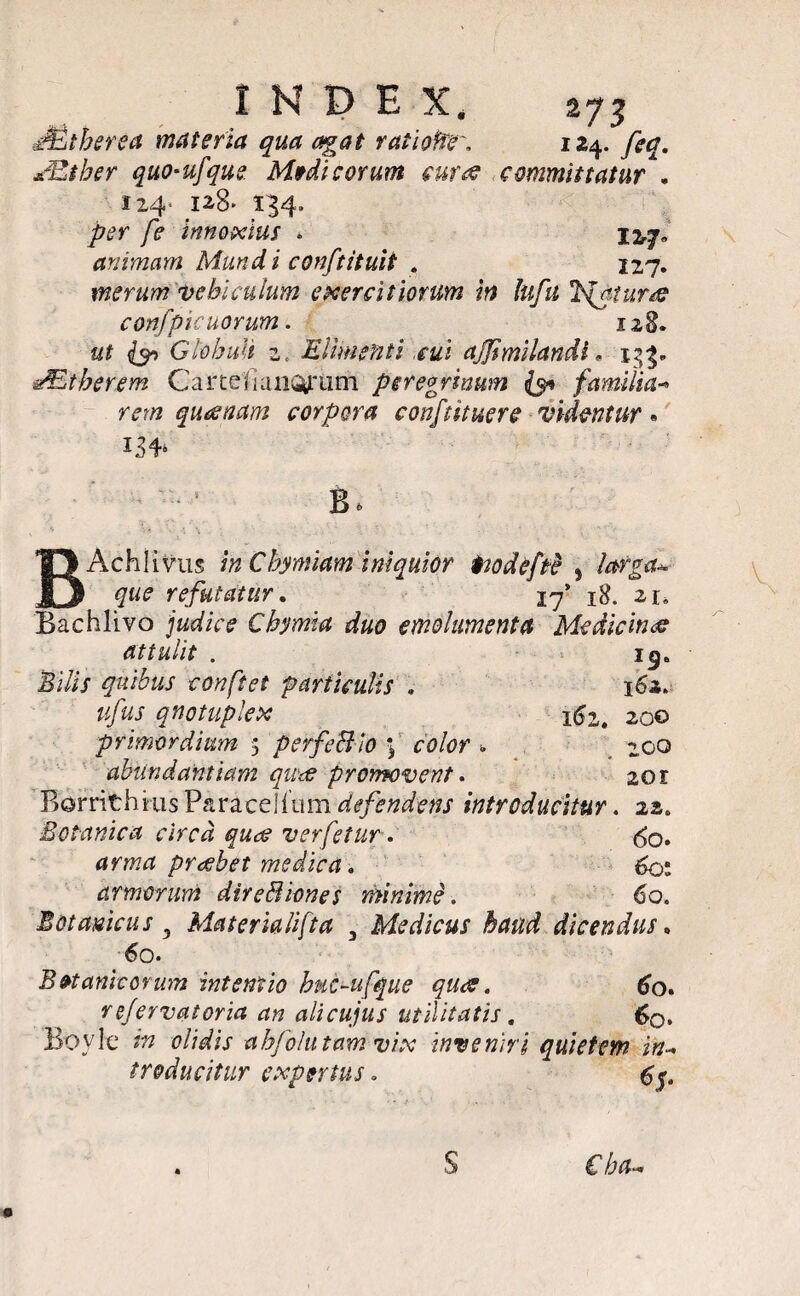 xEtber quo-ufque. Medicorum euroe committatur * 124» 128» 134» per fe innoxius * animam Mundi conftituii . I2#» 127. merum vehiculum exercitiorum in lufu *h{a,tur& confpicuorum. 128. {90 Glohult 2, Elimenti cui ajjimilandl. 133«. dEtbereni Ca r teli anQfUrn peregrinum {9* familia-» m» quinam corpora confutuere videntur • i34» ; • * B. BAchlivus /» Chymiam iniquior iwdefre * refutatur. 17' 18. 2r, Bachlivo jfW/Vf Chymia duo emolumenta Medicinae attulit . ijj» Bi/ij quibus conftet particulis , 162. ufus qnotuplex x6i. 200 primordium 5 perfe&ro \ color *. 200 abundantiam quw promovent. 20 r Bomthiriis Paracelfum defendens introducitur. 22« Botanica circa quae verfetur. <^o. arma praebet medica * 601 armorum dire Bion es minime. 60. Botamcus y Materialifta , Medicus haud dicendus. 60. Botanicorum intentio buGufque quae. re/ervatoria an alicujus utilitatis „ Boylt* r» <?//Wij- ahfolutam vix inveniri quietem in- treducitur expertus.