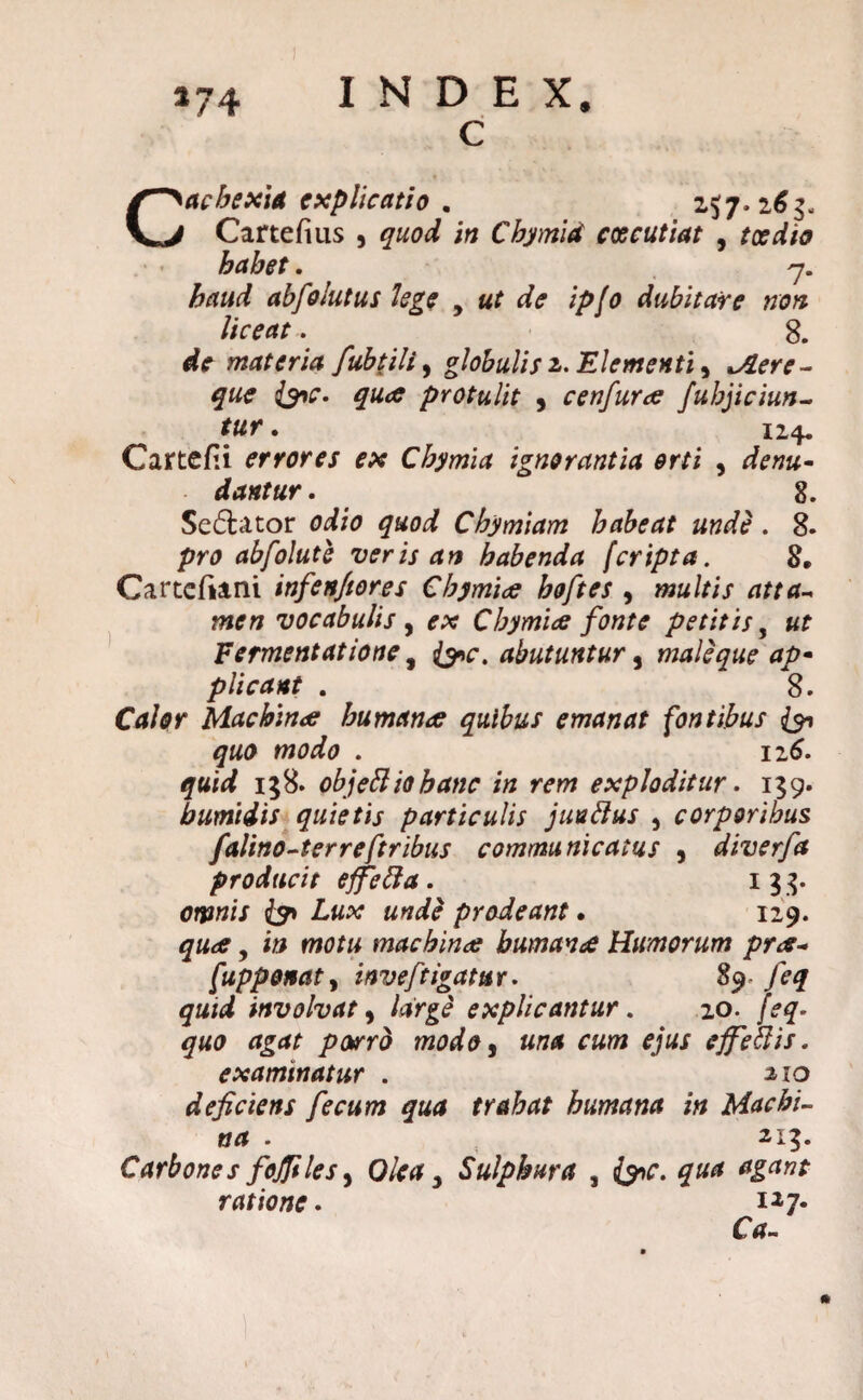 C Cachexia explicatio . 257.163, Cartefius , quod in Chymid excutiat , toedia habet. 7. haud abfo lutus lege , «r de ip/o dubitare non liceat. 8. de materia fubtili, globulis 2. Elementiy ^2^- protulit , cenfuroe fubjiciun- tur • 124« Cartefii errores ex Cbymia ignorantia orti , drn*- dantur. 8. Sedator odio quod Chymiam habeat unde . 8. pro abfolute veris an habenda [cripta. 8. Carteftani infenjiores Chymiee hoftes , multis atta~ men vocabulis , ex Chymice fonte petitis, «f Fermentatione, abutuntur, male que ap• plicant . 8. Calor Machina humana quibus emanat fontibus & quo modo . 116. quid 158. objettiobanc in rem exploditur. 159. bumiiis quietis particulis juuftus 5 corporibus falino-terreftribus communicatus , diverfa producit effetta. 13 3. 0fjw/7 prodeant. 129. , i» fW0/« machina buman<£ Humorum pra* [upponaty inveftigatur. 89- feq quid involvat y large explicantur. 20. porro modo y una cum ejus effettis. examinatur . aio deficiens fecum qua trahat humana in Machi¬ na . 213. Carbones fojfiles y Olea 3 Sulphura , &c. qua agant ratione. i27- Ca-