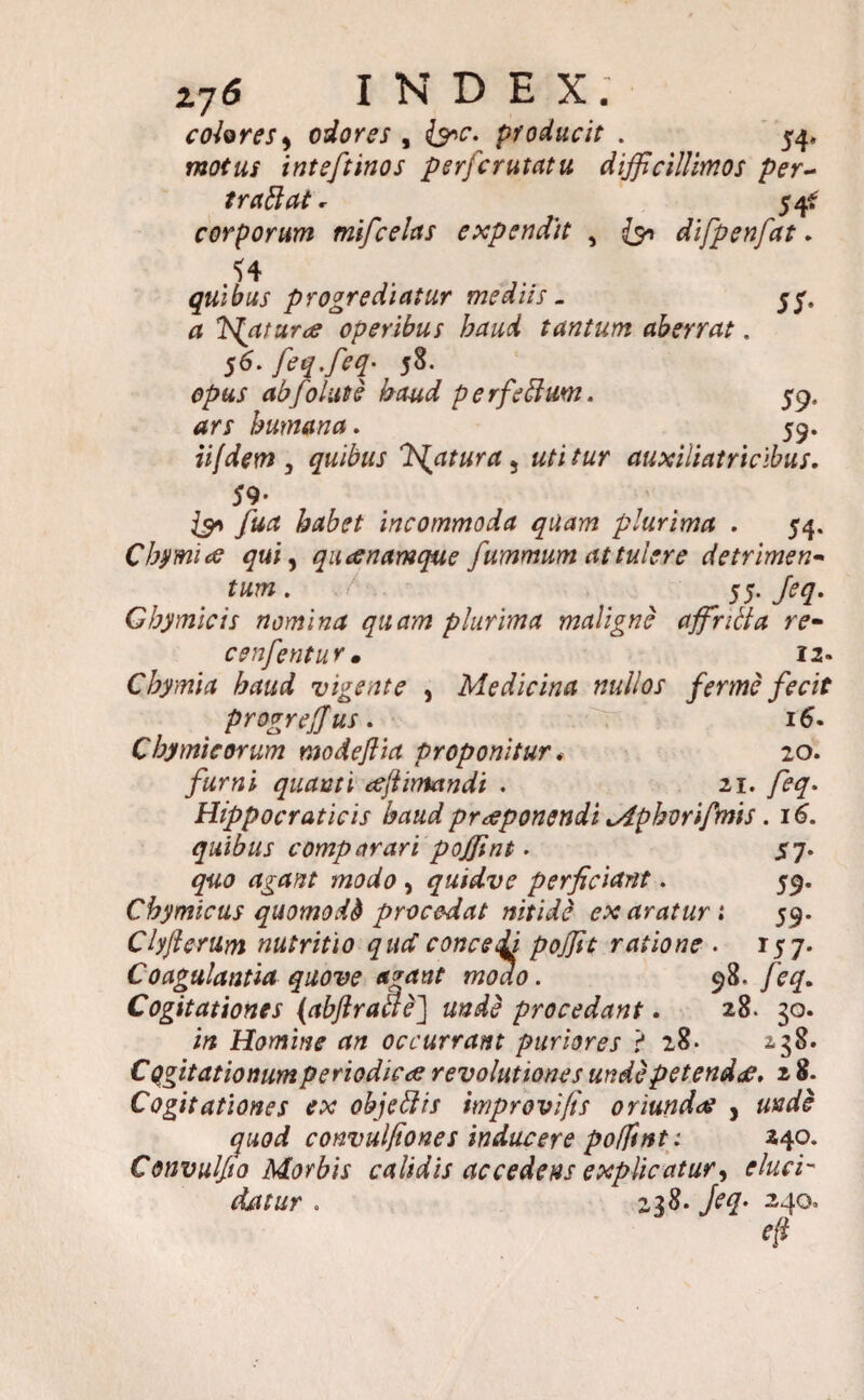 colores > odores , &c. producit . 54, motus inteftinos perfcrutatu difficillimos per~ trabi at * 54* corporum mifcelas expendit , {51 difpenfat, quibus progrediatur mediis . yy. faturae operibus haud tantum aberrat. 56. feq.feq• 58. opus ab folate haud perfeblum. 59, dr/ humana. 59. iijdem , quibus fatura ^ utitur auxiliatricibus. 59- & fuct habet incommoda quam plurima . 54. Cbymiae qui, quoenamque fummum attulere detrimen«* . 55. Jeq. Gbymicis nomina quam plurima maligne affnila re- cenfentur. 12. Cbymia haud vigente , Medicina nullos ferme fecit progrejjus. 16. Cbymicorum modeflia proponitur * 20. quanti eejlimandi . 21. Hippocraticis haud praeponendi Mphorifmis. 161. quibus comparari poffint. ^7. quo agant modo , quidve perficiant. 59. Chymicus quomodd procedat nitidi exaraturi 59. Clyjlerum nutritio qud concedi pojjit ratione . 157. Coagulantia quove agant modo. 98. feq. Cogitationes (abflraae] unde procedant. 28. 30. i/* Homine an occurrant puriores ? 28. 2,38. Cogitationum periodicae revolutiones unde petendae, 2 8. Cogitationes ex objeblis improvifis oriundae , convulfiones inducere pofftnt: 240. Convulfto Morbis calidis accedens explicatur, . 238. jeq. 240» 4