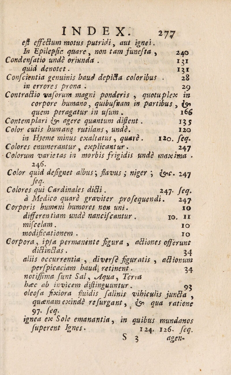 eft effeBum motus putridi, aut ignei. In Epilepjia quare, non tam funefta , 240 Condenfiatio unde oriunda . 131 quid denotet. 131 Confcientia genuinis haud deplBa coloribus . 28 in errores prona . 29 ContraBio vaforum magni ponderis 5 quotuplex in corpore humano y quibufnam in partibus % fat quem peragatur in ufum . 16$ Contemplari & agere quantum dfient. 155 Color cutis humane rutilans, unde. 120 in Hyeme minus exaltatus, quare. 120. feq. Colores enumerantur, explicantur. 247 Colorum varietas in morbis frigidis unde maxima . 246. CVor defignet albus; favus; niger ; 247 Colores qui Cardinales diBi. 247. feq. d Medico quare graviter profequendi. 247 Corporis humani humores non uni. 10 differentiam unde mncifcantur . io. ir jftif. 1 o modificationem . 10 Corpora, permanente figura , aBiones offerunt diBinBas. 34 rt/ii/ occurrentia , diverfe figuratis , aBtonum perfpicaciam haud\ retinent. 34 notiffima fiunt Sal, Mqua^ Terra haec ab invicem diftinguuntur. 93 oleofa fixiora fuidis falinis vihiculis junBa , quanam exinde refurgant, ratione 97' feq- ignea ex Sole emanantia 5 quibus mundanos fuperent Ignes* ^ 124, 126. feq. S 3