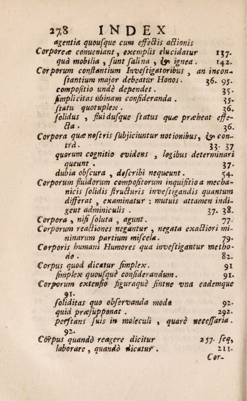 J7.S INDEX agentia quoufque cum effettis a&'tonis Corporea conueniant, exemplis elucidatur 137. qud mobilia , funt fdlina , ignea . 142. Corporum conflantium Inv eftigat oribus > an inson- ftantium major debeatur Honos. 36. 95. compofitio unde dependet. 3^. fimplicitas ubinam confideranda . 35. ftatu quotuplex . 36. folidus , fluidufque ftatus qua pr abeat effe- Corpora quanoftris fubjicimtur notionibus, {9» 33.37 quorum cognitio evidens , legibus determinari queunt . 37. obfcura , defcribi nequeunt. ^4. Corporum fluidorum cempofitorum inquijitioa mecha¬ nicis [olidis flrufluris inveftigandis quantum differat y examinatur : mutuis attamen indi¬ gent adminiculis . 37. 38. Corpora * nifi foluta 3 . 77. Corporum reaffiones negantur , negata exaUiori mi¬ ninarum partium mifcela. 79. Corporis humani Humores qua inveftigantur metho¬ do . Corpus quod dicatur fimplex. ( 91 ftmplex quoufqui confiderandum. 91. Corporum extenjio figuraque Jmtne vna eadsmque 91. foliditas quo obfervanda modo 92* quid preefupponat . 292. pefftans fuis in mole culi , neceffaria. 92. Corpus quando reagere dicitur 257* feq^ laborare . quando dicatur. ni. C#r-