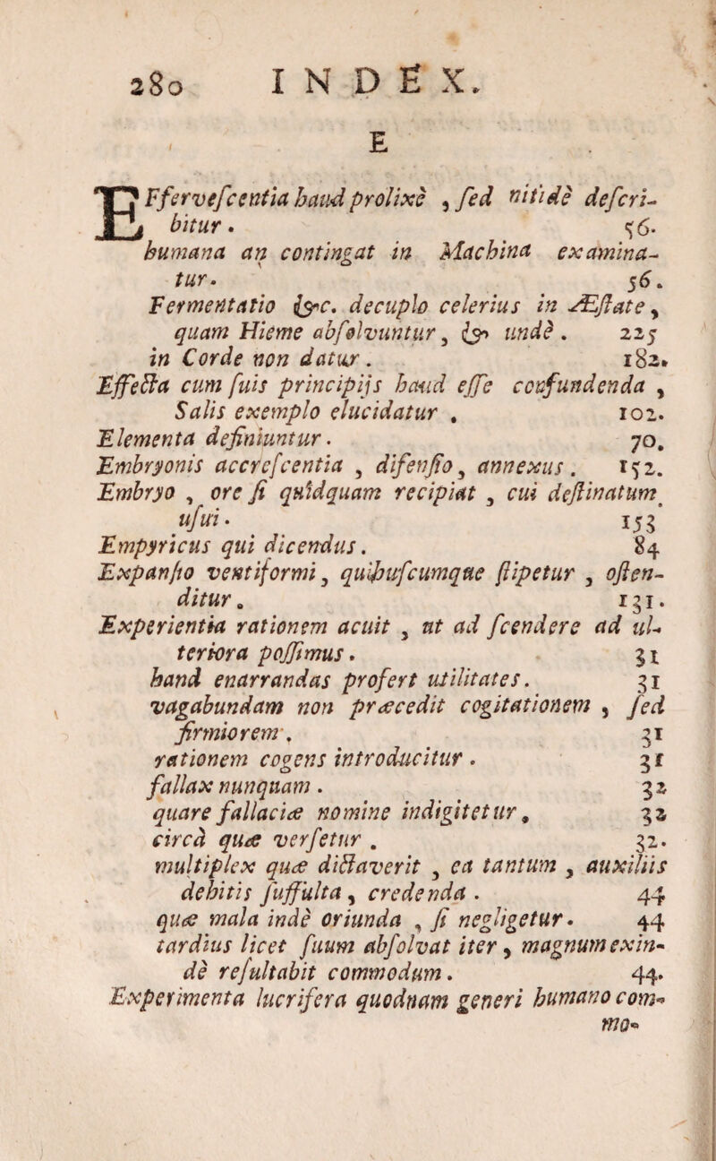 EFfervefcentia haud prolixe , fed nitide deferi- bitur. <j6- humana an contingat in Machina examina- /«r. 56. Fermentatio fac, decuplo celerius in AZftate y quam Hieme abfolvuntur y & und? . 225 in Corde non datur. 182* Effefta cum fuis principiis haud ejje confundenda y Salis exemplo elucidatur . 102. Elementa definiuntur. 70. Embryonis acerefcentia , difenfio, annexus . 152. Embryo , fi qnidquam recipiat , defiinatums .»/«• 155’ Empyricus qui dicendus. 84 Expanfto ventiformi, quifufeumque ftipetur , 0/te- ditur rgi- J Experientia rationem acuit } fcendere ad ul¬ ter tora pojfimus. gi enarrandas profert utilitates. 31 vagabundam non praecedit cogitationem , fed firmiorem, 31 rationem cogens introducitur . gf fallax nunquam. 32 quare fallaciae nomine indigitet ttr, 33 circa qua verfetur . 32. multiplex qua difflaverit 5 tantum y auxiliis debitis Juffulta, credenda. 44 wa/d itfdf oriunda , fi negligetur • 44 tardius licet fuum abfolvat iter, magnum exin¬ de rejultabit commodum. 44. Experimenta lucrifera quodnam generi humano com* ma»