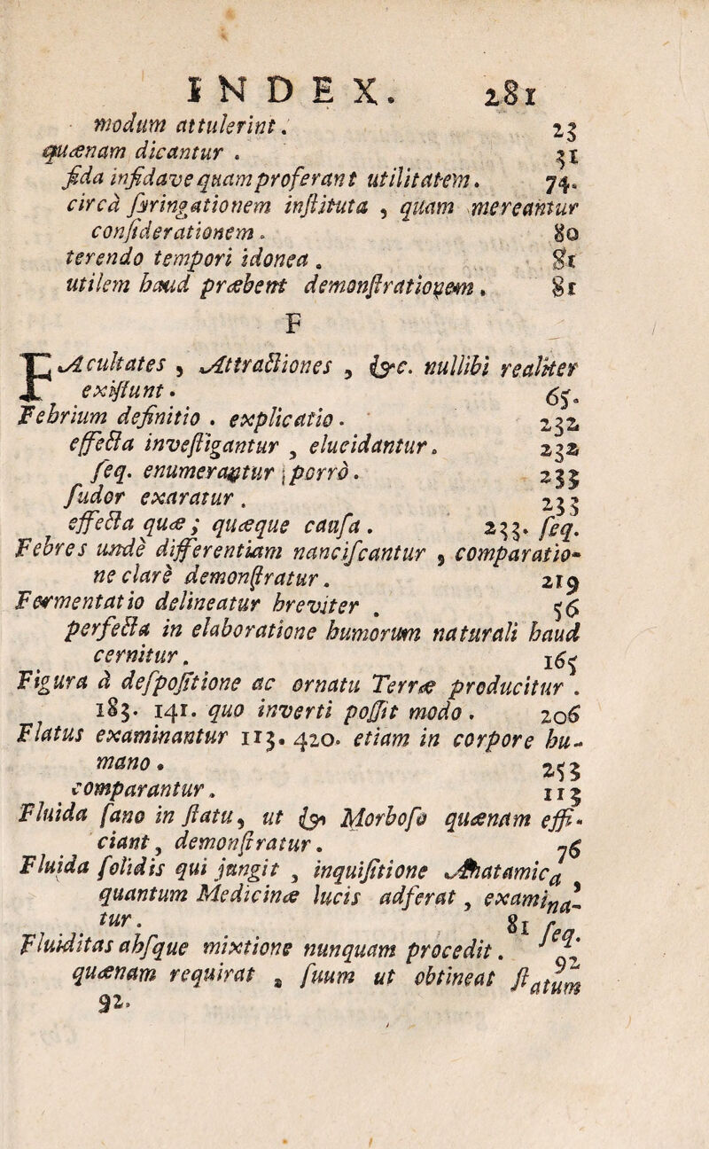 modum attulerint. 23 quanam dicantur . fida infidave quam profer an t utilitatem. 74. circa firingationem infinita , mereantur confidet ationem. $0 terendo tempori idonea . utilem haud praebent demonfiratiopem» F \Acultates , *Attraftiones 5 {5-f. nullibi realker 232, 23x 235 M- comparatio- 219 56 Jf exiftunt Febrium definitio . explicatio • effeBa invefligantur 5 elucidantur feq. enumerantur j w. fudor exaratur. effefta qu<s; quaeque caafa . Febres unde differentiam nancifcantur ne clare demonjfratur. Fermentat io delineatur hreviter perfeffa in elaboratione humorum naturali haud cernitur. ^ F&tfr* ^ defpofitione ac ornatu Terra? producitur . 185. 141. #«0 inverti pofjit modo . zo6 Flatus examinantur 113.420. rnVwz corpore hu~ mano * 2^ ^ comparantur , 111 F/ajWtf /^«0 in flatu^ ut & Morbofo quaenam effi¬ ciant , demon(tratur. ^ Fluida /olidis qui jungit 3 inquifitione *,&iatamica quantum Medicina lucis adferat, exami^ tur. gj fluirditas ahfque mixtione nunquam procedit. quinam requirat s «r obtineat ftatum 92.