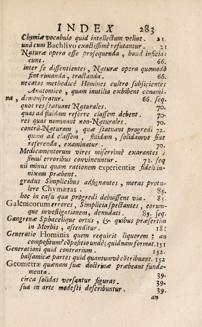€hymi<e vocabulo quid intellectum velint. % r and cum Bachlivo exaffijflme refutantur. z 1 TSfaturrt opera ejfe profequenda , haud inficias eunt. 66. inter fe dijfentientes, 2S{aturee opera qumnodd fint rimanda, traffanda. 66. necatos methodice Homines cultro fubjicientfls Anatomico , quam inutilia exhibent conamU na 3 demonftratur. 66. feq. quot resJ tat nant TSfqturalcs. 70. quas ad fluidam referre clajfem debent. 70* w nominant non-ffsfqturales. 70. contrd-dSfaturam 5 <7^ ftatuant progredi jz. quam ad clajfem , fluidam , folidamve flint referenda , examinatur . 70. Medicamentorum vires mifernme exarantes s JimuI erroribus convincuntur. 71. feq nii minus quam rationem experientias fideli in* nixam praebent. gradus Simplicibus adflgnantcs 3 meras protu¬ lere Chvmasras . ^ *« cafu qua prdgredi debuiffent via. 85* Galeni eorum errores 3 Simplicia fpe ff antes, ean/m- invejligationem, denudati. §5. JV Gangrena Sphacehque ortus , ^ quibus praeferunt in Morbis , oftenditur. * 18 r Generatio Hominis requirit liquorem $ an CGmpofitum? copofitw undej quidnamformat. 151 Generationi quid contrarium . * x balfamie<e partes quid quantumve cotribuant. 152 Geometras quinam fluat do ff rimae praebeant funda* menta. . circa f olidas ver fantur figuras. 39» > fU(* in arte modefti defcnbuntur,