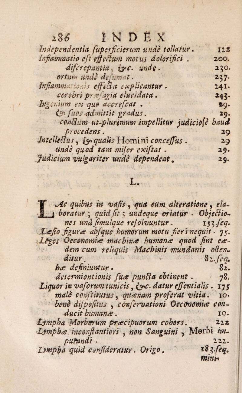 bidependentia fuperficierum unde tollatur. m Inflammat}o eft efferum motm dolorifici . 200. difcrepantia, fac. unde- 250. ortum undi de fumat. 257. Inflammationis effecta explicantur. 241. cerebri prafagia elucidata , 245. Ingenium ex que accrefcat . 49. fuos admittit gradus. 29. coaUiim ut-plurimmi impellitur judiciofe haud procedens. 29 Jntelleftus, &Homini conceffus . 29 unde quod tam mi]er exiftat. 29. Judicium vulgariter unde dependeat. 29. L. quibus in vaffs , alteratione, */*- boratur ; Tfr 5 undeque oriatur - Objcilio¬ nes und fimulque rejolvuntur. 153./^. Lee flo figura abfque humorum motu fler 1 nequit • 75. Leges Oeconomia machina humana quod fint ea¬ dem cum reliquis Machinis mundanis oden- Zz-fleq* ha definiuntur • 82. determiontionis fua punita obtinent. 78. Liquor in vaforum tunicis, {9^. effentialis . 175 confutatus, quanam proferat vitia. 10* dijpofltus , confervationi Oeconomia con¬ ducit humana. 10. Lympha Morborum pracipuorum cohors. m 22a Lympha inconfiantiori , »0» Sanguini 5 «w- puVandi . 222. Lympha quid conjlderatur. Origo, %8$.feq. mini*