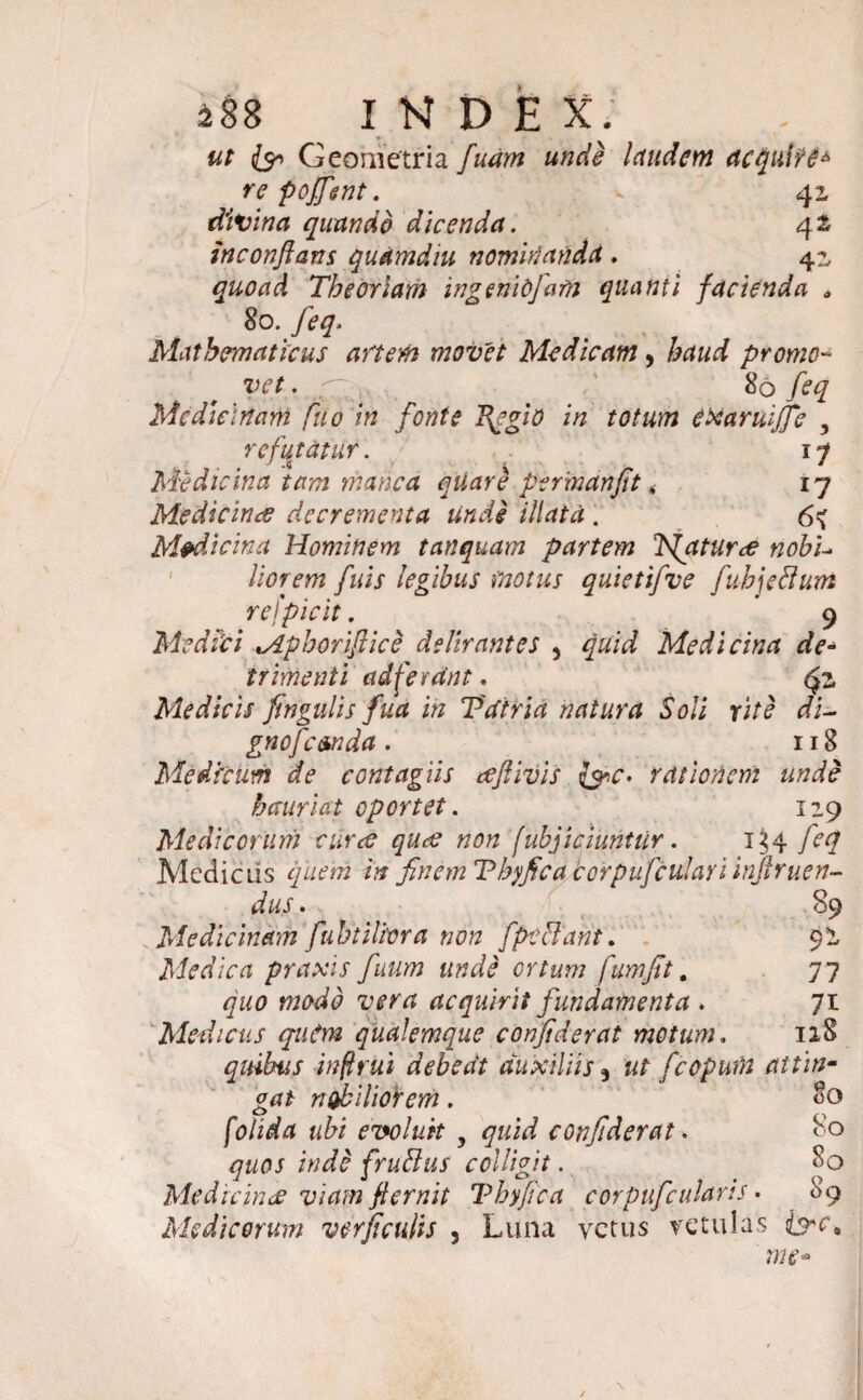 488 INDE X; ut & Geometria fuam unde laudem acquire* re poffsnt. * 41 divina quando dicenda. 42 inconfians quamdiu nominanda , 41 quoad Theoriam ingeniojafn quanti facienda „ 80. feq. Mathematicus artem movet Medicam, &aa^ promo- Vtff. .7 ; 80 feq Medicinam fuo in fonte fqgio in totum etxaruijfc , refutatur . 17 Medicina tam manca quare permdnjtt < 17 Medicina decrementa unde illata . 6^ Medicina Hominem tanquam partem T{atUree nobi¬ liorem fuis legibus motus quietifve fubjeflum refpicit . ' 9 Medici lApboriflice delirantes , Medicina de¬ trimenti ad ferant. Medicis fingulis fua in Vatria natura Soli rite di¬ gno femda . 118 Medicum de contagiis cefiivis fec* rationem unde hauriat oportet. 119 Medicorum cur<£ ques non fubjiciunttir. 134 feq Medicus quem in finem Tbyfica corpufculan injlrnen¬ dus . 89 Medicinam fubtilma non fpe flant. 9 i Medica praxis fiuum unde ortum fumfit. 77 ga0 acquirit fundamenta . 71 Medicus qaCm qualemque confiderat motum. 118 quibus inflrui debeat auxiliis3 ut fecpura attin¬ gat nohilioiem. 80 /e/idfa a£i evoluit y quid confiderat. 80 quos inde fruflus colligit. 8q Me dic in ce viam fternit Tbyfica corpuficularis • 89 Medicorum verficulis , Luna vetus vetulas &c9