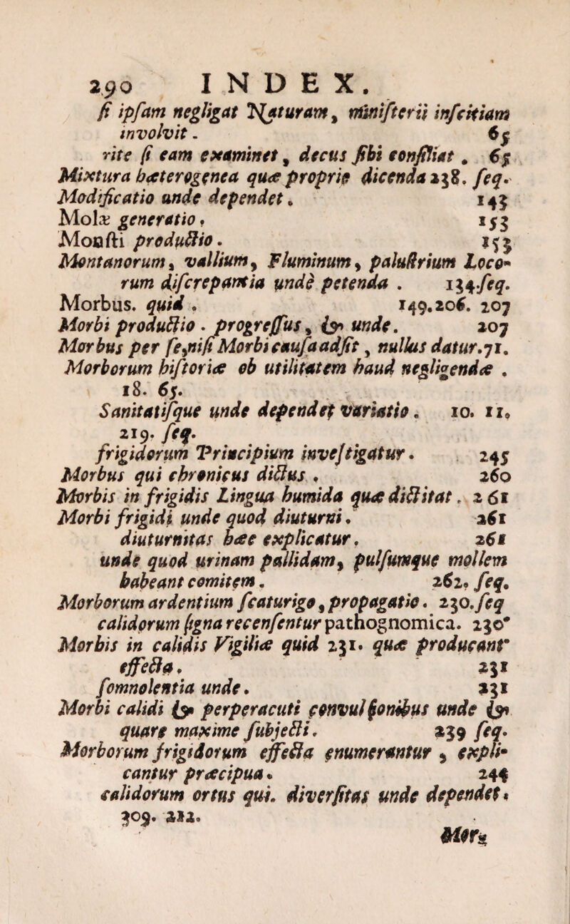 fi ipfam negligat faturam, minifteru infcttiam involvit. 6f rite fi eam examinet f decus fibi toti filia t. 65 Mixtura baterogenca qua proprie dicenda 258, feq. Modificatio unde dependet. 145 Mola; generatio. 153 Moofti produtiio. Montanorum t vallium, Fluminum y paiudrium Loco- r-tfr» djfcrepamia unde petenda . tiqfeq. Morbus, . 149.206. 207 Morbi produtiio . progrejfus, «wte. 207 Morbus per fejiifiMorbicaufaadfit, »«/4// datur.71. Morborum hiftoria ob utilitatem haud negligenda . 18. 65. Sanitati/que unde dependef variatio. 10. 11, 219. y>^. frigidorum Principium invejtigatur. 245 Morbus qui chronicus ditius . 260 Morbis in frigidis Lingua humida qua diti itat, 261 Morbi frigidi unde quod diuturni. 261 diuturnitas hae explicatur. 261 unde quod urinam pallidam, pulfutnque mollem habeant comitem. 262« feq. Morborum ardentium fcaturigo, propagatio. 230.feq calidorum ftgna recenfcntur pathognomica. 230* Morbis in calidis Vigilia quid 231. producant* effeti a. 231 fmnolentia unde. 231 fperperacuti convul foniftus unde quare maxime fubjetii. 239 /r#. Morborum frigidorum effeti a tnumerantur 5 cxplim cantur pracipua* 244 calidorum ortus qui. diverfitas unde dependet * 309. 2*2.