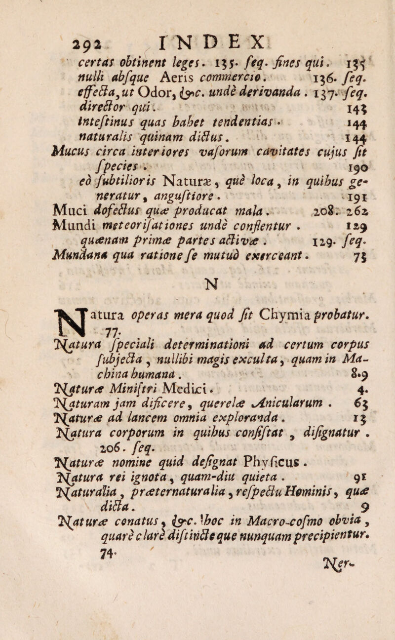 certas obtinent leges. i%$. feq. fines qui. 155 nulli abfque Aeris commercio. 1 $6» feq. effefta,ut Odor, frc. unde derivanda . 137• feq. direftor quii 144 inteftinus quas bahet tendentias • 144 naturalis quinam diflus, 144 Mucus circa inter iores vaforum cavitates cujus fit fpecies . 190 eo fubtilioris Natura, que loca, in quibus ge* neratur t anguftiore . 191 Muci dofettus qua; producat mala. 208. z6z Mundi meteorijationes unde conflentur . 129 queenam primee partes aftivee . 129. feq. Mundana qua ratione fe mutud exerceant. 75 N . . r Natura operas mera quod fit Chymia probatur. 77; . f Tuatur a fpeciali determinationi ad certum corpus fubjetta , nullibi magis exculta, quam in Ma¬ china humana. 8*9 tNjtur<e Mintftri Medici * 4« 1'{aturam jam dificerey querela Mnicularum . 6$ Tsjaturae ad lancem omnia exploranda. 15 fatura corporum in quibus confiftat , difignatur . 206. feq. faturae nomine quid defignat Phy ficus . Jsjatura rei ignota, quam-diu quieta . 91 Naturalia, preet ematur alia, refpeffu Hominis y quee diffa. ' 9 J^aturae conatus, farc.\hoc in Macro-cofmo obvia, quare clarZ diftinfleque nunquam precipientur. 74»