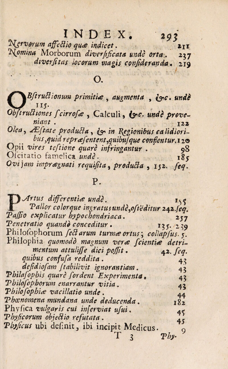 ^fervorum affeftio quae indicet. zn VJomina Morborum diverfificata unde orta. 237 diverfitas locorum magis confideranda. 219 '■ * • O. OBftruBionum primitiae , augmenta , JI5* Ohftruftiones fcirrofce , Calculi , «jwfe prove¬ niant . 122 JEftate produfta , & in Regionibus calidiori¬ bus ,quid reprafmtent^quibujque conflentur. 12© Opii uiw teftione quare infringantur . 98 Oicitatio famelica unde. 185 Ovi jam impraegnati requifita, produfta , 152. /<?£. P. differentiae unde. 1^ Vallor colorque ingratusunde^ofteditur z^z.jeq, Vaffio explicatur hypochondriaca. zyj Tenetratio quando conceditur. 13 y. /2 39 Phi lofophorum feftarum turmae ortus; collapfusy. Philophia quomodo magnum verae fcientia detri¬ mentum attuliffe dici pojjit quibus confufa reddita. defldiofam Jtabilivit ignorantiam. Vhilafopbis quare for dent Experimenta • V hilofephorum enarrantur vitia. Thilofophice vacillatio unde. Thosnomena mundana unde deducenda. Phyfica vulgaris cui inferviat ufui, *Phyficorum ohjeffiio refutata . Thyficus ubi definit 3 ibi incipit Medicus. T 3 42. /2^. 43 43 43 43 44 182 4f 45 9 Thy