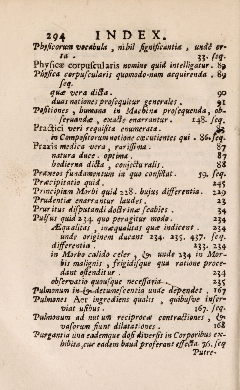 Tb)ficorum vocabula 3 ritbil fignificantia , undd Gf* fa * 33. feq. Phy fleas cor pufcul aris nomine quid intelligatur. 89 Tbjfica corpufcularis quomodo-nam acquirenda , 89 feq. quae vera di fla. 90 duas notiones profequitur generales • 91 Tofitiones , humana in Machina profequenda, ob~ feruandae , exafte enarrantur. 148. feq. Praffcici veri requifita enumerata. £3 ‘mCompofitorum notione caecutientes qui . 86* Jeq. Praxis medica vera , rari/fima . 87 natura duce . optima . 87 hodierna di fla , conjetturalis. 88 Vraxeos fundamentum in quo confidat. 59. /^. Praecipitatio quid. 24^ Principium Morbi quid 228. bujus differentia. 229 Trudentia enarrantur laudes. 25 Pruritus difputandi doftrinat fcabi es . 54 Pulfus quid234. £«0 peragitur modo. 254 Squalitas , inaequalitas quae indicent . 234 unde originem ducant 234. 23f. 437. /V#. differentia . 233. 234 Morbo calido celer , {91 «tfi? 234 itf Mar- bis malignis , frigidifque qua ratione proce- ofienditur . 234 obfervatio quoufque necejfaria-^ 23^ Pulmonum in-fan-detumefcentia unde dependet . 167 Pulmones Aer ingrediens qualis 3 quibufve infer- ufibus. 167. feq. Pulmonum ad nut um reciprocae contrafliones , vaforum fiunt dilatationes . Purgantia una eademque dofidiverfis in Corporibus ex- hibita^cur eadem haud proferant effefta. 76. feq Tutre-