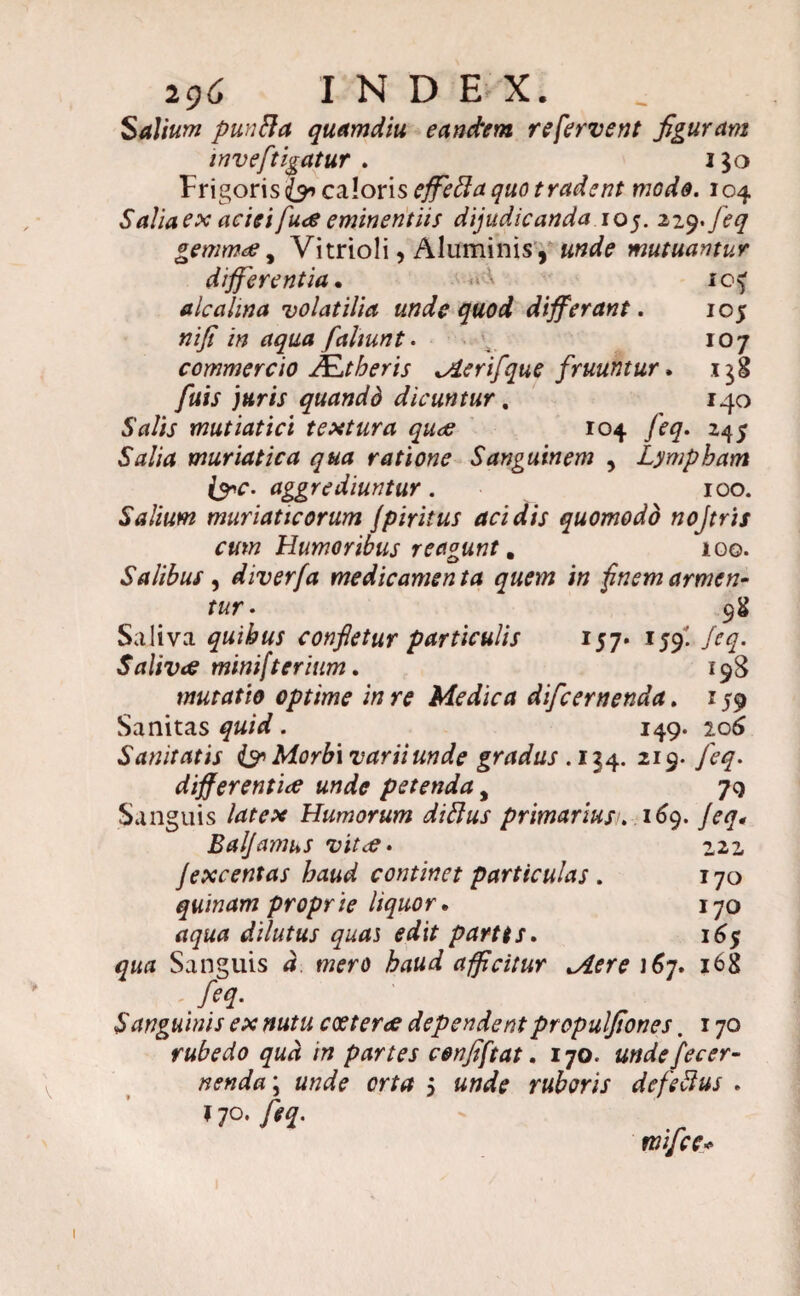 Salium punfta quamdiu eandem refervent figuram mveftigatur . i$o Frigoris^» caloris effeffaquo tradent mede. 104 Saha ex aciei fuce eminentiis dijudicanda 105. 229*feq gemmae y Vitrioli, Aluminis, unde mutuantur differentia. ' 1 alcahna volatilia unde quod differant. 105 nifi in aqua faliunt. 107 commercio J£,t heris ^ierifque fruuntur. fuis jttris quandd dicuntur. 140 Salis mutiatici textura quee 104 feq. 245 Salia muriatica qua ratione Sanguinem , Lympham i&c. aggrediuntur. 100. Salium muriaticorum fpiritus acidis quomodo nojtris cum Humoribus r e agunt. 100. Salibus , diverfa medicamen ta quem in finem armen- tur. 98 Saliva quibus confletur particulis 157- 159! feq. Salivae minifterium. 198 mutatio optime in re Medica di/cernenda. 159 Sanitas . 149. 106 Sanitatis & Morbi varii unde gradus . 134. 219. /i-?. differentiae unde petenda, 79 Sanguis Humorum diftus primarius1. 169. feq. Balfamus vitae. 222 fexcentas haud continet particulas . 170 quinam proprie liquor. 170 dilutus quas edit partis. 16$ qua Sanguis d mero haud afficitur ^iere i6j. 168 feq. Sanguinis ex nutu coeterae dependent propulfiones. 170 rubedo qua in partes cenfiftat. 170. undefecer- nenda\ unde orta 5 unde ruboris defeftus . * 70, fu¬ mifice< 1