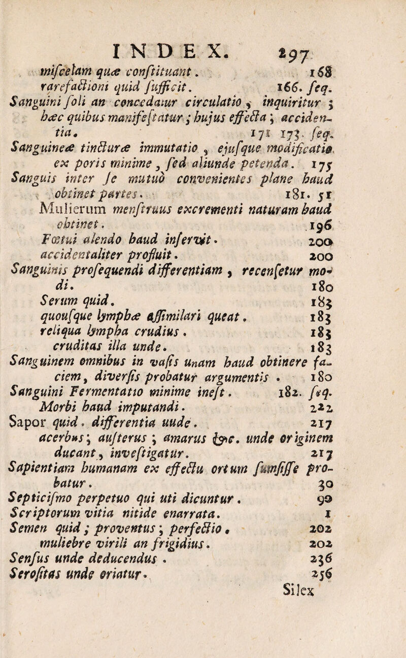 INDEX. z97 mifcetam quee confutuant. 168 rqrefaflioni quid fujficit. 166» feq. Sanguini foli an concedatur circulatio , inquiritur ; bcec quibus manifeftatur; hujus effetta; ac eide tu tia. 171 Sanguineae tinbhirae immutatio * ejufque modificati ex poris minime, fed aliunde petenda. Sanguis inter Je mutuo convenientes plane haud obtinet partes. ■ 181 • 5 r Mulierum menftruus excrementi naturam haud obtinet . . . l96 Fostui alendo baud wfervtt. 200 accident alit er profluit. 200 Sanguinis profequendi differentiam , recensetur mo* di, 180 Serum quid, 185 quoufque lympboe ajfimilari queat, 185 reliqua lympha crudius , 185 cruditas illa unde. 183 Sanguinem omnibus in vafis unam haud obtinere fa~ ciem, diverfis probatur argumentis • 180 Sanguini Fermentat 10 minime ineft. 182. /*q. Morbi baud imputandi. 2*2 Sapor quid. differentia uude. 217 acerhns\ aujterus \ amarus &c. unde originem ducant ? inveftigatur. 217 Sapientiam humanam ex effeflu ortum fumfiffe pro¬ batur . Septicifmo perpetuo qui uti dicuntur. Scriptorum vitia nitide enarrata. Semen quid ; proventus; perfettio, muliebre virili an frigidius. Senfus unde deducendus . Sero/itas unde oriatur. 30 99 I 202 202 216 Si]ex