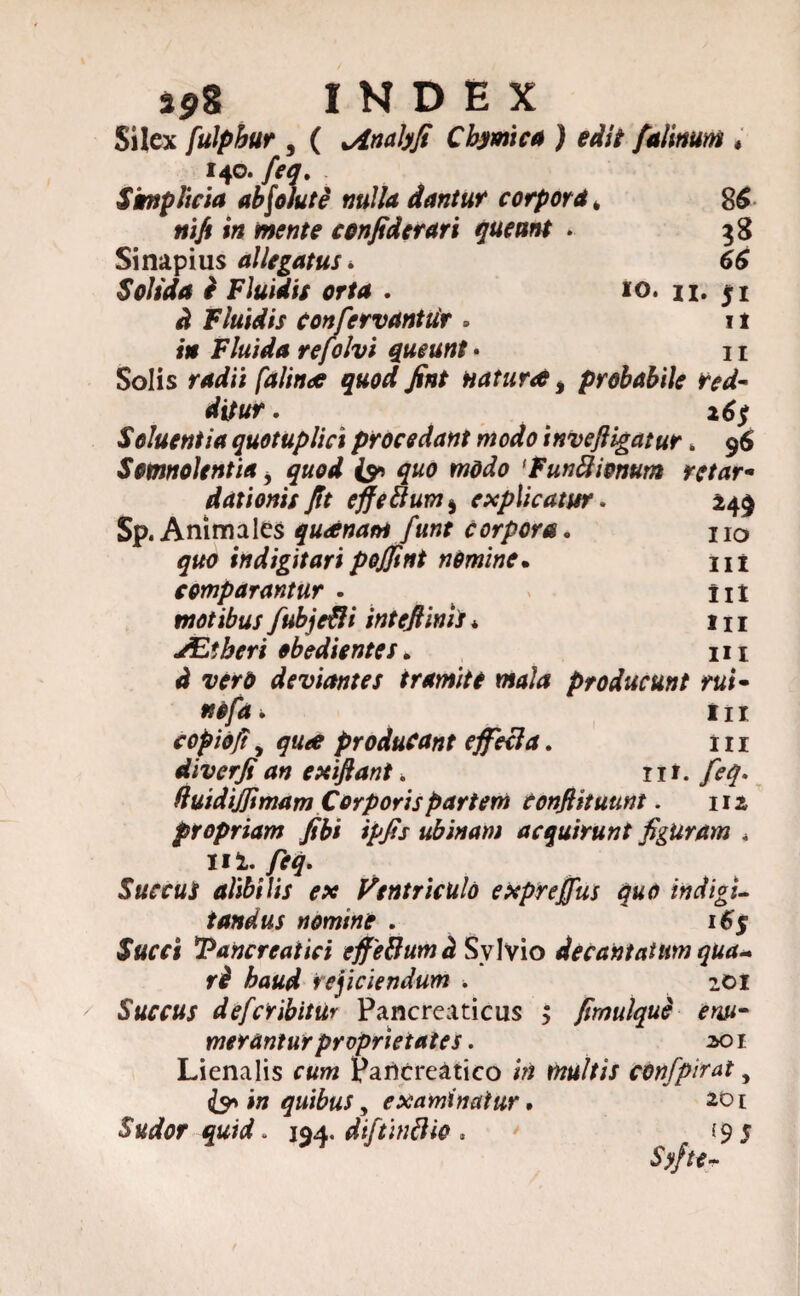 398 INDEX Silex fulphur , ( ^Anabfi Cbymica ) edit falmum ♦ 140. feq. Simplicia absolute nulla dantur corpora, 86 nift in mente confiderari queunt • 38 Sinapius allegatus. 66 Solida e Fluidis orta . 10. n. 51 ^ Fluidis confervantiir . 11 i* Fluida refolvi queunt • 11 Solis ^«<7^ ./fof natura > probabile red¬ ditur . 16$ Seluentia quotuplici procedant modo inveftigatur. 96 Somnolentia i quod quo modo 'Funftionum retar¬ dationis Jit effettuvj) explicatur. 249 Sp. Animales queenam funt corpora. no indigitari pojjint nOmine. m comparantur . Ut motibus fubje&i inteftinii * 1 n ALlberi obedientes. m wd deviantes tramite mala producunt rui- nefa. m copidjt, producant effeci a. ni diverji an exifiant. nt. feq. fluidijjtmam Corporis partem conflit uunt. 112 propriam fibi ipfis ubinam acquirunt figuram « Ii2. feq. Succus alibilis ex Ventriculo expreffus quo indigi- fandus nomine . 16$ tofi Pancreatici effeUumd Svlvio decantatum qua* ri haud rejiciendum ■. 201 Succus deferibitur Pancreaticus > fimulqud enu¬ merantur proprietates. 301 Lienalis Pancreatico confpirat, & in quibus y examinatur, 201 Sudor quid. 194. diftindio * . 19 5 Sffte-